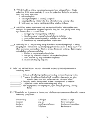 38
____3. ‘NUNG GABI, sa gilid ng isang tindahang sarado kami nahiga ni Tatay. Di ako
makatulog. Kahit anong gawin ko, di pa rin ako makatulog. Iniisip ko ang aming
bahay, ang aming mga gamit.
a. maselan ang bata
b. nalulungkot ang bata sa kanilang kalagayan
c. nangangamba ang bata na baka di na nila mabawi ang kanilang bahay
d. hindi sanay ang bata na matulog sa gilid ng saradong tindahan
____4. Ang laki ng bubong ng simbahan, ang taas ng mga dingding, may mga ibon pang
lumilipad at naghahabulan, ang ganda ng damit ‘nung nasa altar, parang damit ‘nung
mga bata na nakita ko sa santakrusan.
a. naiinggit ang bata sa ganda ng simbahan
b. ikinukumpara ng bata ang kanilang bahay sa simbahan
c. gusto ng bata na maging tulad ng simbahan ang kanilang bahay
d. humahanga ang bata sa kagandahan ng simbahan
____5. Pinasakay ako ni Tatay sa aming bahay at saka niya ito minaneho patungo sa aming
pinagliliguan. Inalis namin ang aming mga gamit at saka inisis ni Tatay ang loob at
labas, ako naman sa manibela. Sinabon at saka binuhusan ng tubig. Tapos naging
matingkad na asul ang aming bahay.
a. lilinisin ng mag-ama sa kanilang bahay
b. masaya ang ama dahil nabawi na nila ang kanilang bahay
c. sabik na sabik ang mag-ama sa kanilang bahay
d. malinis sa bahay ang mag-ama
II. Isulat kung positiv o negativ ang mga sumusunod na pahayag/pangungusap mula sa
kuwentong binasa:
___________1. Di tulad ng drayber ng mga kaskaserong dyip na nakabibingi ang busina.
___________2. “Ngayon, aking Bunso, hinding-hindi na mahihiwalay sa atin ang ating
munting bahay, ang ating mabango at may gulong na bahay.”
___________3. Paggising namin, walang mainit na kape, walang mainit na pandesal.
___________4. “Hayaan mo Bunso, babawiin natin ang ating bahay.”
___________5. Pero naging tamad daw ang mga tao, ayaw nilang magtulak ng kanilang
bahay.
III. Piliin sa ibaba ang denotasyon at konotasyong kahulugan ng mga sumusunod na salita batay sa
kuwentong iyong binasa.
tirahan/bahay kahirapan nakikita sa langit
pangarap pag-asa bahay-dalanginan
kapalaran proteksyon sa hamog destinasyon/pupuntahan
pag-ibig kaligtasan kapahamakan
 
