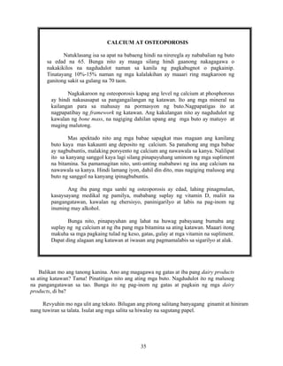 35
CALCIUM AT OSTEOPOROSIS
Natuklasang isa sa apat na babaeng hindi na nireregla ay nababalian ng buto
sa edad na 65. Bunga nito ay maaga silang hindi gaanong nakagagawa o
nakakikilos na nagdudulot naman sa kanila ng pagkabugnot o pagkainip.
Tinatayang 10%-15% naman ng mga kalalakihan ay maaari ring magkaroon ng
ganitong sakit sa gulang na 70 taon.
Nagkakaroon ng osteoporosis kapag ang level ng calcium at phosphorous
ay hindi nakasasapat sa pangangailangan ng katawan. Ito ang mga mineral na
kailangan para sa mahusay na pormasyon ng buto.Nagpapatigas ito at
nagpapatibay ng framework ng katawan. Ang kakulangan nito ay nagdudulot ng
kawalan ng bone mass, na nagiging dahilan upang ang mga buto ay matuyo at
maging malutong.
Mas apektado nito ang mga babae sapagkat mas magaan ang kanilang
buto kaya mas kakaunti ang deposito ng calcium. Sa panahong ang mga babae
ay nagbubuntis, malaking porsyento ng calcium ang nawawala sa kanya. Nalilipat
ito sa kanyang sanggol kaya lagi silang pinapayuhang uminom ng mga supliment
na bitamina. Sa pamamagitan nito, unti-unting mababawi ng ina ang calcium na
nawawala sa kanya. Hindi lamang iyon, dahil din dito, mas nagiging malusog ang
buto ng sanggol na kanyang ipinagbubuntis.
Ang iba pang mga sanhi ng osteoporosis ay edad, lahing pinagmulan,
kasaysayang medikal ng pamilya, mababang suplay ng vitamin D, maliit na
pangangatawan, kawalan ng ehersisyo, paninigarilyo at labis na pag-inom ng
inuming may alkohol.
Bunga nito, pinapayuhan ang lahat na huwag pabayaang bumaba ang
suplay ng ng calcium at ng iba pang mga bitamina sa ating katawan. Maaari itong
makuha sa mga pagkaing tulad ng keso, gatas, gulay at mga vitamin na supliment.
Dapat ding alagaan ang katawan at iwasan ang pagmamalabis sa sigarilyo at alak.
Balikan mo ang tanong kanina. Ano ang magagawa ng gatas at iba pang dairy products
sa ating katawan? Tama! Pinatitigas nito ang ating mga buto. Nagdudulot ito ng malusog
na pangangatawan sa tao. Bunga ito ng pag-inom ng gatas at pagkain ng mga dairy
products, di ba?
Revyuhin mo nga ulit ang teksto. Bilugan ang pitong salitang banyagang ginamit at hiniram
nang tuwiran sa talata. Isulat ang mga salita sa hiwalay na sagutang papel.
 