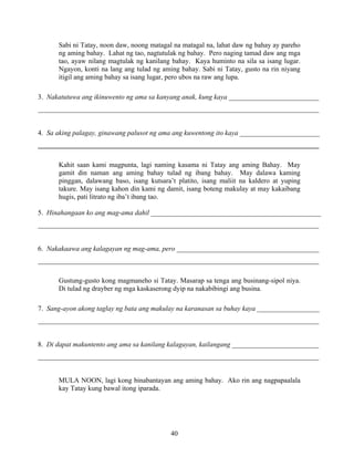 40
Sabi ni Tatay, noon daw, noong matagal na matagal na, lahat daw ng bahay ay pareho
ng aming bahay. Lahat ng tao, nagtutulak ng bahay. Pero naging tamad daw ang mga
tao, ayaw nilang magtulak ng kanilang bahay. Kaya huminto na sila sa isang lugar.
Ngayon, konti na lang ang tulad ng aming bahay. Sabi ni Tatay, gusto na rin niyang
itigil ang aming bahay sa isang lugar, pero ubos na raw ang lupa.
3. Nakatutuwa ang ikinuwento ng ama sa kanyang anak, kung kaya __________________________
_________________________________________________________________________________
4. Sa aking palagay, ginawang palusot ng ama ang kuwentong ito kaya _______________________
_________________________________________________________________________________
Kahit saan kami magpunta, lagi naming kasama ni Tatay ang aming Bahay. May
gamit din naman ang aming bahay tulad ng ibang bahay. May dalawa kaming
pinggan, dalawang baso, isang kutsara’t platito, isang maliit na kaldero at yuping
takure. May isang kahon din kami ng damit, isang boteng makulay at may kakaibang
hugis, pati litrato ng iba’t ibang tao.
5. Hinahangaan ko ang mag-ama dahil _________________________________________________
_________________________________________________________________________________
6. Nakakaawa ang kalagayan ng mag-ama, pero _________________________________________
_________________________________________________________________________________
Gustung-gusto kong magmaneho si Tatay. Masarap sa tenga ang businang-sipol niya.
Di tulad ng drayber ng mga kaskaserong dyip na nakabibingi ang busina.
7. Sang-ayon akong taglay ng bata ang makulay na karanasan sa buhay kaya __________________
_________________________________________________________________________________
8. Di dapat makuntento ang ama sa kanilang kalagayan, kailangang _________________________
_________________________________________________________________________________
MULA NOON, lagi kong binabantayan ang aming bahay. Ako rin ang nagpapaalala
kay Tatay kung bawal itong iparada.
 