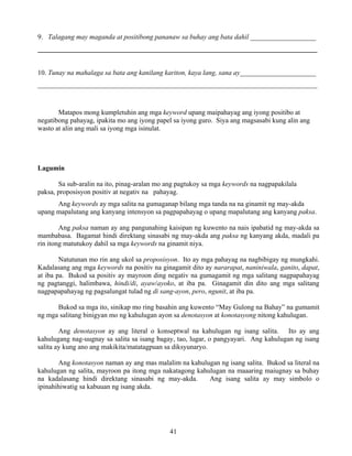 41
9. Talagang may maganda at positibong pananaw sa buhay ang bata dahil ___________________
_________________________________________________________________________________
10. Tunay na mahalaga sa bata ang kanilang kariton, kaya lang, sana ay______________________
_________________________________________________________________________________
Matapos mong kumpletuhin ang mga keyword upang maipahayag ang iyong positibo at
negatibong pahayag, ipakita mo ang iyong papel sa iyong guro. Siya ang magsasabi kung alin ang
wasto at alin ang mali sa iyong mga isinulat.
Lagumin
Sa sub-aralin na ito, pinag-aralan mo ang pagtukoy sa mga keywords na nagpapakilala
paksa, proposisyon positiv at negativ na pahayag.
Ang keywords ay mga salita na gumaganap bilang mga tanda na na ginamit ng may-akda
upang mapalutang ang kanyang intensyon sa pagpapahayag o upang mapalutang ang kanyang paksa.
Ang paksa naman ay ang pangunahing kaisipan ng kuwento na nais ipabatid ng may-akda sa
mambabasa. Bagamat hindi direktang sinasabi ng may-akda ang paksa ng kanyang akda, madali pa
rin itong matutukoy dahil sa mga keywords na ginamit niya.
Natutunan mo rin ang ukol sa proposisyon. Ito ay mga pahayag na nagbibigay ng mungkahi.
Kadalasang ang mga keywords na positiv na ginagamit dito ay nararapat, naniniwala, ganito, dapat,
at iba pa. Bukod sa positiv ay mayroon ding negativ na gumagamit ng mga salitang nagpapahayag
ng pagtanggi, halimbawa, hindi/di, ayaw/ayoko, at iba pa. Ginagamit din dito ang mga salitang
nagpapapahayag ng pagsalungat tulad ng di sang-ayon, pero, ngunit, at iba pa.
Bukod sa mga ito, sinikap mo ring basahin ang kuwento “May Gulong na Bahay” na gumamit
ng mga salitang binigyan mo ng kahulugan ayon sa denotasyon at konotasyong nitong kahulugan.
Ang denotasyon ay ang literal o konseptwal na kahulugan ng isang salita. Ito ay ang
kahulugang nag-uugnay sa salita sa isang bagay, tao, lugar, o pangyayari. Ang kahulugan ng isang
salita ay kung ano ang makikita/matatagpuan sa diksyunaryo.
Ang konotasyon naman ay ang mas malalim na kahulugan ng isang salita. Bukod sa literal na
kahulugan ng salita, mayroon pa itong mga nakatagong kahulugan na maaaring maiugnay sa buhay
na kadalasang hindi direktang sinasabi ng may-akda. Ang isang salita ay may simbolo o
ipinahihiwatig sa kabuuan ng isang akda.
 