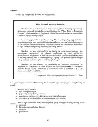 42
Subukin
Narito ang isang balita. Basahin mo itong mabuti.
Ahon Bata sa Lansangan Program
Dahil sa kritikal na kondisyon at kapahamakang kinakaharap ng mga batang-
lansangan, inilunsad kamakailan ng pamahalaan ang “Ahon Bata sa Lansangan
Program” bilang pagkilala ni Pangulong Gloria Macapagal Arroyo sa pangunahing
karapatan ng mga batang Pilipino.
Layunin ng proyekto na patuloy na mapalakas ang pagsisikap ng pamahalaan
na matugunan ang mga pangunahing pangangailangan ng mga batang-lansangan o
street children. Sa pamamagitan ng programa, umaasa ang pamahalaan na tutulong
sa mga batang lansangan ang iba't ibang sektor ng lipunan.
Kabilang sa mga ipagkakaloob na tulong sa mga batang-lasangan ang
sumusunod: pagkakaloob ng tahanan, pagbibigay ng payo, serbisyong
pangkalusugan, edukasyon, at mga gawain o trabaho na kanilang mapagkakakitaan
at iba pang serbisyo para sa kanilang pamilya, upang kahit papaano ay matulungan
silang makaalis sa kanilang kinasasadlakang kahirapan.
Kabilang sa mga ahensya ng pamahalaan na inatasang magpatupad ng
programa ang Department of Social Welfare and Development (DSWD), Philippine
National Police (PNP), Department of Interior and Local Government (DILG), at
Department of Health (DOH).
(Pinagkunan: http://www.pia.gov.ph/infobits/ib031727.htm)
I. Sagutin ang mga sumusunod na tanong. Isulat ang titik ng wastong sagot sa isang hiwalay na
papel.
_____1. Ano ang paksa ng balita?
a. mga batang lansangan
b. pagtulong sa mga batang lansangan
c. paglulunsad ng isang proyekto para sa mga batang lansangan
d. mga ahensya ng pamahalaan na magpapatupad ng programa
_____2. Alin sa mga sumusunod na keyword ang hindi ganap na nagpakilala sa paksa ng balita?
a. inilunsad
b. karapatan ng mga batang Pilipino
c. pagkilala
d. pamahalaan
 