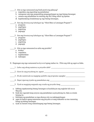 43
_____3. Alin sa mga sumusunod ang hindi positivong pahayag?
a. mapalakas ang pagsisikap ng pamahalaan
b. matugunan ang mga pangunahing pangangailangan ng mga batang-lansangan
c. umaasa ang pamahalaan na tutulong ang iba't ibang sektor ng lipunan
d. kapahamakang kinakaharap ng mga batang-lansangan,
_____4. Ano ang denotasyong kahulugan ng “Ahon-Bata sa Lansangan Program”?
a. programa
b. pagliligtas
c. pagtulong
d. pagsagip
_____5. Ano ang konotasyong kahulugan ng “Ahon-Bata sa Lansangan Program”?
a. programa
b. pagliligtas
c. pagtulong
d. pagsagip
_____6. Alin sa mga sumusunod na salita ang positibo?
a. kritikal
b. mapalakas
c. kapahamakan
d. kahirapan
II. Dugtungan ang mga sumusunod na keyword upang mabuo ito. Piliin ang titik ng sagot sa ibaba.
_____1. Lubos ang akong natutuwa sa proyekto dahil ____________________________________
_____2. Gusto ko ang proyektong ito, ngunit ____________________________________________
_____3. Di ako naniniwala na magiging epektibo ang programa sapagkat _____________________
_____4. Dapat sigurong tiyakin ng pamahalaan ang ______________________________________
_____5. Tiyak na magiging maganda ang resulta ng proyekto kung ____________________
a. lubhang napakaraming batang-lansangan sa kasalukuyan ang nagkalat lalo na sa
Maynila.
b. hindi ako sigurado kung seryoso ang pamahalaan sa proyektong ito, baka sa simula
lamang ito.
c. hihilingin ng pamahalaan sa mga ahensya nito na makipagtulungan
d. sapat na badyet upang matustusan ang proyekto at nang makaabot sa mas maraming
bilang ng batang-lansangan.
e. tiyak na marami itong matutulungang mga batang lansangan.
 