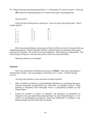 44
III. Tukuyin kung ang mga pangungusap bilang 1-5 sa Pagsasanay II ay positive/negativ. Isulat ang
(┼) kung positiv ang pangungusap at (–) naman kung negativ ang pangungusap.
Tapos ka na ba?
Narito ang mga wastong sagot sa gawaing ito. Iwasto mo ang iyong sariling papel. Nawa’y
maging tapat ka.
I II III
1. c 1. e 1. +
2. c 2. b 2. –
3. d 3. a 3. –
4. a 4. d 4. +
5. d 5. c 5. +
6. b
Muli, kung iyong nakuhang wastong sagot ay higit sa kalahati, puwede mo nang puntahan ang
panghuling pagsusulit. Ngunit kung hindi nakaabot sa kalahati ang iyong nakuhang tamang sagot,
pumunta ka sa Paunlarin. Ito ay para rin sa iyong ikahuhusay. Hindi naman tayo nagmamadali. Nais
kong masiguro na bago mo iwan ang isang aralin ay lubos mo itong naiintindihan.
Maraming salamat sa iyo, kaibigan!
Paunlarin
Narito ang ilang bahagi ng balitang iyong binasa sa Subukin. Isulat ang iyong palagay sa
isang hiwalay na papel. Ang iyong palagay ay maaaring positiv o negativ. Gumamit ng mga
keyword.
Ano ang iyong masasabi sa mga sumusunod na bahagi ng balita?
1. Dahil sa kritikal na kondisyon at kapahamakang kinakaharap ng mga batang-lansangan,
inilunsad kamakailan ng pamahalaan ang “Ahon Bata sa Lansangan Program” bilang
pagkilala ni Pangulong Gloria Macapagal Arroyo sa pangunahing karapatan ng mga
batang Pilipino.
2. Layunin ng proyekto na patuloy na mapalakas ang pagsisikap ng pamahalaan na
matugunan ang mga pangunahing pangangailangan ng mga batang-lansangan o street
children. Sa pamamagitan ng programa, umaasa ang pamahalaan na tutulong sa mga
batang lansangan ang iba't ibang sektor ng lipunan.
 