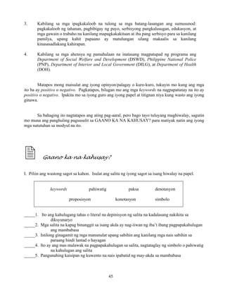 45
3. Kabilang sa mga ipagkakaloob na tulong sa mga batang-lasangan ang sumusunod:
pagkakaloob ng tahanan, pagbibigay ng payo, serbisyong pangkalusugan, edukasyon, at
mga gawain o trabaho na kanilang mapagkakakitaan at iba pang serbisyo para sa kanilang
pamilya, upang kahit papaano ay matulungan silang makaalis sa kanilang
kinasasadlakang kahirapan.
4. Kabilang sa mga ahensya ng pamahalaan na inatasang magpatupad ng programa ang
Department of Social Welfare and Development (DSWD), Philippine National Police
(PNP), Department of Interior and Local Government (DILG), at Department of Health
(DOH).
Matapos mong maisulat ang iyong opinyon/palagay o kuro-kuro, tukuyin mo kung ang mga
ito ba ay positivo o negativo. Pagkatapos, bilugan mo ang mga keywords na nagpapatunay na ito ay
positivo o negativo. Ipakita mo sa iyong guro ang iyong papel at titignan niya kung wasto ang iyong
ginawa.
Sa bahaging ito nagtatapos ang ating pag-aaral, pero bago tayo tuluyang maghiwalay, sagutin
mo muna ang panghuling pagsusulit sa GAANO KA NA KAHUSAY? para matiyak natin ang iyong
mga natutuhan sa modyul na ito.
Gaano ka na kahusay?
I. Piliin ang wastong sagot sa kahon. Isulat ang salita ng iyong sagot sa isang hiwalay na papel.
keywords pahiwatig paksa denotasyon
proposisyon konotasyon simbolo
_____1. Ito ang kahulugang tahas o literal na depinisyon ng salita na kadalasang nakikita sa
diksyunaryo
_____2. Mga salita na kapag binanggit sa isang akda ay nag-iiwan ng iba’t ibang pagpapakahulugan
ang mambabasa
_____3. Istilong ginagamit ng mga manunulat upang sabihin ang kanilang mga nais sabihin sa
paraang hindi lantad o hayagan
_____4. Ito ay ang mas malawak na pagpapakahulugan sa salita, nagtataglay ng simbolo o pahiwatig
na kahulugan ang salita
_____5. Pangunahing kaisipan ng kuwento na nais ipabatid ng may-akda sa mambabasa
 