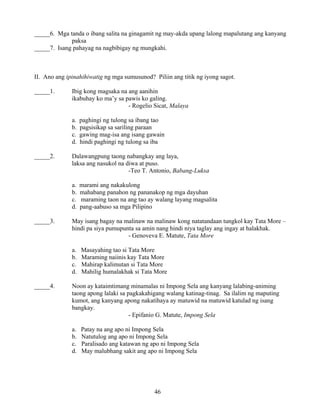 46
_____6. Mga tanda o ibang salita na ginagamit ng may-akda upang lalong mapalutang ang kanyang
paksa
_____7. Isang pahayag na nagbibigay ng mungkahi.
II. Ano ang ipinahihiwatig ng mga sumusunod? Piliin ang titik ng iyong sagot.
_____1. Ibig kong magsaka na ang aanihin
ikabuhay ko ma’y sa pawis ko galing.
- Rogelio Sicat, Malaya
a. paghingi ng tulong sa ibang tao
b. pagsisikap sa sariling paraan
c. gawing mag-isa ang isang gawain
d. hindi paghingi ng tulong sa iba
_____2. Dalawangpung taong nabangkay ang laya,
laksa ang nasukol na diwa at puso.
-Teo T. Antonio, Babang-Luksa
a. marami ang nakakulong
b. mahabang panahon ng pananakop ng mga dayuhan
c. maraming taon na ang tao ay walang layang magsalita
d. pang-aabuso sa mga Pilipino
_____3. May isang bagay na malinaw na malinaw kong natatandaan tungkol kay Tata More –
hindi pa siya pumupunta sa amin nang hindi niya taglay ang ingay at halakhak.
- Genoveva E. Matute, Tata More
a. Masayahing tao si Tata More
b. Maraming naiinis kay Tata More
c. Mahirap kalimutan si Tata More
d. Mahilig humalakhak si Tata More
_____4. Noon ay kataimtimang minamalas ni Impong Sela ang kanyang lalabing-animing
taong apong lalaki sa pagkakahigang walang katinag-tinag. Sa ilalim ng maputing
kumot, ang kanyang apong nakatihaya ay matuwid na matuwid katulad ng isang
bangkay.
- Epifanio G. Matute, Impong Sela
a. Patay na ang apo ni Impong Sela
b. Natutulog ang apo ni Impong Sela
c. Paralisado ang katawan ng apo ni Impong Sela
d. May malubhang sakit ang apo ni Impong Sela
 