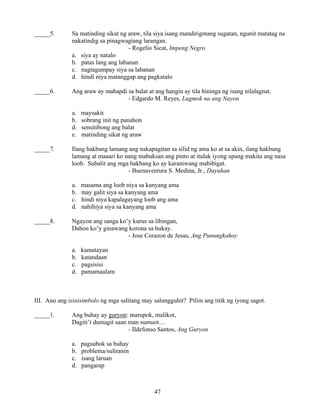 47
_____5. Sa matinding sikat ng araw, tila siya isang mandirigmang sugatan, ngunit matatag na
nakatindig sa pinagwagiang larangan.
- Rogelio Sicat, Impeng Negro
a. siya ay natalo
b. patas lang ang labanan
c. nagtagumpay siya sa labanan
d. hindi niya matanggap ang pagkatalo
_____6. Ang araw ay mahapdi sa balat at ang hangin ay tila hininga ng isang nilalagnat.
- Edgardo M. Reyes, Lugmok na ang Nayon
a. maysakit
b. sobrang init ng panahon
d. sensitibong ang balat
e. matinding sikat ng araw
_____7. Ilang hakbang lamang ang nakapagitan sa silid ng ama ko at sa akin, ilang hakbang
lamang at maaari ko nang mabuksan ang pinto at itulak iyong upang makita ang nasa
loob. Subalit ang mga hakbang ko ay karaniwang mabibigat.
- Buenaventura S. Medina, Jr., Dayuhan
a. masama ang loob niya sa kanyang ama
b. may galit siya sa kanyang ama
c. hindi niya kapalagayang loob ang ama
d. nahihiya siya sa kanyang ama
_____8. Ngayon ang sanga ko’y kurus sa libingan,
Dahon ko’y ginawang korona sa hukay.
- Jose Corazon de Jesus, Ang Punungkahoy
a. kamatayan
b. katandaan
c. pagsisisi
d. pamamaalam
III. Ano ang isinisimbolo ng mga salitang may salungguhit? Piliin ang titik ng iyong sagot.
_____1. Ang buhay ay guryon: marupok, malikot,
Dagiti’t dumagit saan man sumuot…
- Ildefonso Santos, Ang Guryon
a. pagsubok sa buhay
b. problema/suliranin
c. isang laruan
d. pangarap
 