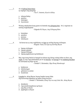 48
_____2. At sa kubong butas-butas
ay naglagos ang pangarap.
- Teo T. Antonio, Kasal ni Kikay
a. tahanan/bahay
b. pamilya
c. kahirapan
d. kayamanan
_____3. Walang nakakaalam kung gaano na katanda ang gilingang bato. Ito’y nagisnan na
naming magkakapatid.
- Edgardo M. Reyes, Ang Gilingang Bato
a. katandaan
b. panahon
c. pamana
d. kabuhayan
_____4. Sa bawat tao ay may naghihintay na lupa ng sariling bayang sinilangan.
- Rogelio Sicat, Sa Lupa ng Sariling Bayan
a. lupang sinilangan
b. lupang sakahan
c. lupang lilibingan
d. lupang pagkukunan ng kabuhayan
_____5. May mga taong bukod sa hangad na tularan ang lalong walang habas na ibon: ang
Agila, ay may mga palatandaan pa rin ng buwitre, ng kuwago at ng malaking bayakan
na sumisipsip ng dugo ng tao.
- Amado V. Hernandez, Mga Ibong Mandaragit
a. katakawan
b. kabulastugan
c. gahaman sa yaman
d. kasakiman
_____6. Lumuha ka, aking Bayan; buong lungkot mong iluha
ang kawawang kapalaran ng lupain mong kawawa
- Amado V. Hernandez, Kung Tuyo na ang Luha Mo, Aking Bayan
a. damdamin
b. mga pasakit/pagdurusa ng bayan
c. pag-ibig sa bayan
d. pagliligtas sa bayan
 