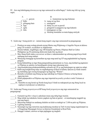 49
IV. Ano ang kahulugang denotasyon ng mga sumusuod na salita/bagay? Isulat ang titik ng iyong
sagot.
A B
_____1. guryon a. tinataniman ng mga halaman
_____2. kubo b. isang uri ng ibon
_____3. gilingang-bato c. saranggola
_____4. lupa d. bahay na yari sa pawid
_____5. agila e. ginagamit sa paggawa ng mga kakanin
_____6. luha f. natatagpuan sa ilog
g. likidong lumalabas sa mata kapag umiiyak
V. Isulat ang + kung positiv at – naman kung negativ ang mga sumusunod na pangungusap.
_____1. Pinalaya na nang walang pinsala noong Martes ang Pilipinong si Angelito Nayan at dalawa
pang UN workers, na dinukot sa Afghanistan.
_____2. Simula Sabado, magbibigay ang 100 himpilan ng Petron, Pilipinas Shell at Caltex
Philippines ng 50 sentimong diskwento kada litro ng diesel.
_____3. May ibang hindi maka-concentrate sa klase o nakararamdam ng sobrang pagod kaya hindi
makapag-aral nang mabuti.
_____4. Masayang tinanggap ng karamihan ng mga mag-aaral ng UP ang pagkakahalal ng bagong
pangulo.
_____5. Kung ihahambing sa mga ibang pangunahing pamantasan sa Asya, ang kalidad ng pagtuturo
sa Pilipinas ay patuloy na bumabagsak nitong mga nakaraang taon.
_____6. Ang kasalukuyang pinakamalubhang suliranin ng UP ay ang kakulangan ng sapat na salapi.
_____7. Kahit ang kongkretong tulay na nagdudugtong sa Real at Infanta, Quezon ay hindi sinanto
ng matinding agos noong kasagsagan ng bagyong “Winnie”.
_____8. Bumaba sa kalahati ang bilang ng mga nakidnap na Filipino-Chinese sa buong bansa
ngayong taon.
_____9. Hindi papapasukin sa Pilipinas ang mga imported na poultry products mula Vietnam at
Japan.
_____10. Sumobra na ang lawak ng Nestle kung kaya’t hindi na makapasok pa ang ibang local na
suplayer at prodyuser sa industriya.
VI. Isulat ang P kung proposisyon at HP kung hindi proposisyon ang mga sumusunod na
pangungusap.
_____1. Gumamit ng filter o kaya’y pakuluan muna ang tubig bago inumin.
_____2. Mag-imbak ng makakain, kumot, pagkain ng bata at gamut – at manalanging magpalit ng
ruta ang bagyo.
_____3. Mayroong mahigit na sandaang dialekto na kalat sa mahigit na 7,100 na pulo ng Pilipinas.
_____4. Ugaliing matulog.
_____5. Susuungin ng mga motorista ang kadalasang masikip na Taft Avenue kapag nagtalumpati na
si Pangulong Macapagal-Arroyo sa Quirino Grandstand sa Rizal Park.
_____6. Hangga’t maaari, umiwas sa kape paglagpas ng tanghali.
 