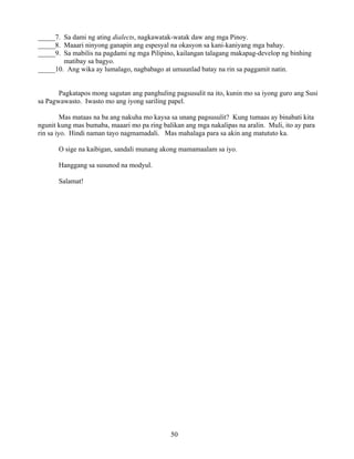 50
_____7. Sa dami ng ating dialects, nagkawatak-watak daw ang mga Pinoy.
_____8. Maaari ninyong ganapin ang espesyal na okasyon sa kani-kaniyang mga bahay.
_____9. Sa mabilis na pagdami ng mga Pilipino, kailangan talagang makapag-develop ng binhing
matibay sa bagyo.
_____10. Ang wika ay lumalago, nagbabago at umuunlad batay na rin sa paggamit natin.
Pagkatapos mong sagutan ang panghuling pagsusulit na ito, kunin mo sa iyong guro ang Susi
sa Pagwawasto. Iwasto mo ang iyong sariling papel.
Mas mataas na ba ang nakuha mo kaysa sa unang pagsusulit? Kung tumaas ay binabati kita
ngunit kung mas bumaba, maaari mo pa ring balikan ang mga nakalipas na aralin. Muli, ito ay para
rin sa iyo. Hindi naman tayo nagmamadali. Mas mahalaga para sa akin ang matututo ka.
O sige na kaibigan, sandali munang akong mamamaalam sa iyo.
Hanggang sa susunod na modyul.
Salamat!
 