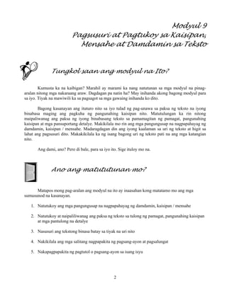 2
Modyul 9
Pagsusuri at Pagtukoy sa Kaisipan,
Mensahe at Damdamin sa Teksto
Tungkol saan ang modyul na Ito?
Kumusta ka na kaibigan? Marahil ay marami ka nang natutunan sa mga modyul na pinag-
aralan nitong mga nakaraang araw. Dagdagan pa natin ha? May inihanda akong bagong modyul para
sa iyo. Tiyak na mawiwili ka sa pagsagot sa mga gawaing inihanda ko dito.
Bagong kasanayan ang ituturo nito sa iyo tulad ng pag-unawa sa paksa ng teksto na iyong
binabasa maging ang pagkuha ng pangunahing kaisipan nito. Matutulungan ka rin nitong
maipaliwanag ang paksa ng iyong binabasang teksto sa pamamagitan ng pamagat, pangunahing
kaisipan at mga pansuportang detalye. Makikilala mo rin ang mga pangungusap na nagpapahayag ng
damdamin, kaisipan / mensahe. Madaragdagan din ang iyong kaalaman sa uri ng teksto at higit sa
lahat ang pagsusuri dito. Makakikilala ka ng isang bagong uri ng teksto pati na ang mga katangian
nito.
Ang dami, ano? Pero di bale, para sa iyo ito. Sige ituloy mo na.
Ano ang matututunan mo?
Matapos mong pag-aralan ang modyul na ito ay inaasahan kong matatamo mo ang mga
sumusunod na kasanayan.
1. Natutukoy ang mga pangungusap na nagpapahayag ng damdamin, kaisipan / mensahe
2. Natutukoy at naipaliliwanag ang paksa ng teksto sa tulong ng pamagat, pangunahing kaisipan
at mga pantulong na detalye
3. Nasusuri ang tekstong binasa batay sa tiyak na uri nito
4. Nakikilala ang mga salitang nagpapakita ng pagsang-ayon at pagsalungat
5. Nakapagpapakita ng pagtutol o pagsang-ayon sa isang isyu
 