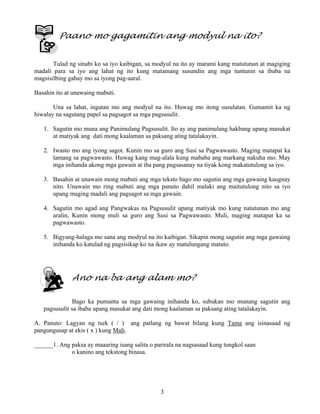 3
Paano mo gagamitin ang modyul na ito?
Tulad ng sinabi ko sa iyo kaibigan, sa modyul na ito ay marami kang matutunan at magiging
madali para sa iyo ang lahat ng ito kung matamang susundin ang mga tuntunin sa ibaba na
magsisilbing gabay mo sa iyong pag-aaral.
Basahin ito at unawaing mabuti.
Una sa lahat, ingatan mo ang modyul na ito. Huwag mo itong susulatan. Gumamit ka ng
hiwalay na sagutang papel sa pagsagot sa mga pagsusulit.
1. Sagutin mo muna ang Panimulang Pagsusulit. Ito ay ang panimulang hakbang upang masukat
at matiyak ang dati mong kaalaman sa paksang ating tatalakayin.
2. Iwasto mo ang iyong sagot. Kunin mo sa guro ang Susi sa Pagwawasto. Maging matapat ka
lamang sa pagwawasto. Huwag kang mag-alala kung mababa ang markang nakuha mo. May
mga inihanda akong mga gawain at iba pang pagsasanay na tiyak kong makatutulong sa iyo.
3. Basahin at unawain mong mabuti ang mga teksto bago mo sagutin ang mga gawaing kaugnay
nito. Unawain mo ring mabuti ang mga panuto dahil malaki ang maitutulong nito sa iyo
upang maging madali ang pagsagot sa mga gawain.
4. Sagutin mo agad ang Pangwakas na Pagsusulit upang matiyak mo kung natutunan mo ang
aralin, Kunin mong muli sa guro ang Susi sa Pagwawasto. Muli, maging matapat ka sa
pagwawasto.
5. Bigyang-halaga mo sana ang modyul na ito kaibigan. Sikapin mong sagutin ang mga gawaing
inihanda ko katulad ng pagsisikap ko na ikaw ay matulungang matuto.
Ano na ba ang alam mo?
Bago ka pumunta sa mga gawaing inihanda ko, subukan mo munang sagutin ang
pagsusulit sa ibaba upang masukat ang dati mong kaalaman sa paksang ating tatalakayin.
A. Panuto: Lagyan ng tsek ( / ) ang patlang ng bawat bilang kung Tama ang isinasaad ng
pangungusap at ekis ( x ) kung Mali.
______1. Ang paksa ay maaaring isang salita o parirala na nagsasaad kung tungkol saan
o kanino ang tekstong binasa.
 
