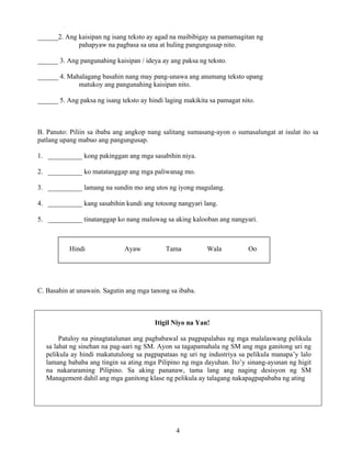 4
______2. Ang kaisipan ng isang teksto ay agad na maibibigay sa pamamagitan ng
pahapyaw na pagbasa sa una at huling pangungusap nito.
______ 3. Ang pangunahing kaisipan / ideya ay ang paksa ng teksto.
______ 4. Mahalagang basahin nang may pang-unawa ang anumang teksto upang
matukoy ang pangunahing kaisipan nito.
______ 5. Ang paksa ng isang teksto ay hindi laging makikita sa pamagat nito.
B. Panuto: Piliin sa ibaba ang angkop nang salitang sumasang-ayon o sumasalungat at isulat ito sa
patlang upang mabuo ang pangungusap.
1. __________ kong pakinggan ang mga sasabihin niya.
2. __________ ko matatanggap ang mga paliwanag mo.
3. __________ lamang na sundin mo ang utos ng iyong magulang.
4. __________ kang sasabihin kundi ang totoong nangyari lang.
5. __________ tinatanggap ko nang maluwag sa aking kalooban ang nangyari.
C. Basahin at unawain. Sagutin ang mga tanong sa ibaba.
Itigil Niyo na Yan!
Patuloy na pinagtatalunan ang pagbabawal sa pagpapalabas ng mga malalaswang pelikula
sa lahat ng sinehan na pag-aari ng SM. Ayon sa tagapamahala ng SM ang mga ganitong uri ng
pelikula ay hindi makatutulong sa pagpapataas ng uri ng industriya sa pelikula manapa’y lalo
lamang bababa ang tingin sa ating mga Pilipino ng mga dayuhan. Ito’y sinang-ayunan ng higit
na nakararaming Pilipino. Sa aking pananaw, tama lang ang naging desisyon ng SM
Management dahil ang mga ganitong klase ng pelikula ay talagang nakapagpapababa ng ating
Hindi Ayaw Tama Wala Oo
 