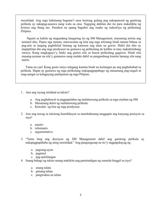 5
moralidad. Ang mga kabataang bagama’t nasa hustong gulang pag nakapanood ng ganitong
pelikula ay nakapag-aasawa nang wala sa oras. Nagiging dahilan din ito para makalikha ng
krimen ang ibang tao. Panahon na upang baguhin ang imahe ng industriya ng pelikulang
Pilipino.
Ngunit sa kabila ng magandang hangaring ito ng SM Management, maraming artista ang
tumutol dito. Paano nga naman, mawawalan ng kita ang mga artistang hindi naman bihasa sa
pag-arte at tanging pagbibilad lamang ng katawan ang alam na gawin. Dahil din dito ay
mapipilitan din ang mga prodyuser na gumawa ng pelikulang de kalibre at may makabuluhang
istorya. Kung magkagayo’y lalaki ang gastos nila sa bawat pelikulang gagawin. Hindi nila
masang-ayunan na sila’y gumastos nang malaki dahil sa pangambang kumita lamang sila nang
maliit.
Tama na yan! Kung gusto ninyo talagang kumita hindi na kailangan pa ang paghuhubad sa
pelikula. Dapat ay gumawa ng mga pelikulang makapagpapabago ng masamang pag-uugali at
mag-aangat sa kalagayang panlipunan ng mga Pilipino.
1. Ano ang isyung inilahad sa teksto?
a. Ang pagbabawal sa pagpapalabas ng malalaswang pelikula sa mga sinehan ng SM
b. Masamang dulot ng malalaswang pelikula.
c. Kawalan ng kita ng mga prodyuser.
2. Ano ang tawag sa tekstong humihikayat sa mambabasang tanggapin ang kanyang posisyon sa
isyu?
a. narativ
b. informativ
c. argumentative
3. “Tama lang ang desisyon ng SM Management dahil ang ganitong pelikula ay
nakapagpapababa ng ating moralidad.” Ang pangungusap na ito’y nagpapahayag ng
a. pagsang-ayon
b. pagtutol
c. pag-aalinlangan
4. Saang bahagi ng teksto unang makikita ang paninindigan ng sumulat hinggil sa isyu?
a. unang talata
b. gitnang talata
c. pangwakas na talata
 