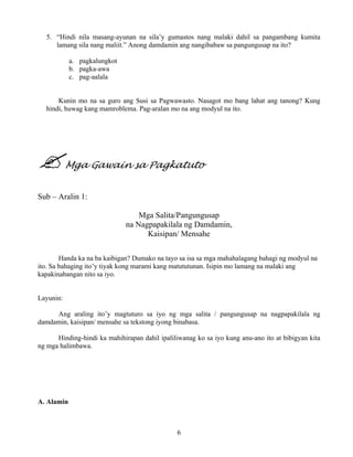 6
5. “Hindi nila masang-ayunan na sila’y gumastos nang malaki dahil sa pangambang kumita
lamang sila nang maliit.” Anong damdamin ang nangibabaw sa pangungusap na ito?
a. pagkalungkot
b. pagka-awa
c. pag-aalala
Kunin mo na sa guro ang Susi sa Pagwawasto. Nasagot mo bang lahat ang tanong? Kung
hindi, huwag kang mamroblema. Pag-aralan mo na ang modyul na ito.
Mga Gawain sa Pagkatuto
Sub – Aralin 1:
Mga Salita/Pangungusap
na Nagpapakilala ng Damdamin,
Kaisipan/ Mensahe
Handa ka na ba kaibigan? Dumako na tayo sa isa sa mga mahahalagang bahagi ng modyul na
ito. Sa bahaging ito’y tiyak kong marami kang matututunan. Isipin mo lamang na malaki ang
kapakinabangan nito sa iyo.
Layunin:
Ang araling ito’y magtuturo sa iyo ng mga salita / pangungusap na nagpapakilala ng
damdamin, kaisipan/ mensahe sa tekstong iyong binabasa.
Hinding-hindi ka mahihirapan dahil ipaliliwanag ko sa iyo kung anu-ano ito at bibigyan kita
ng mga halimbawa.
A. Alamin
 