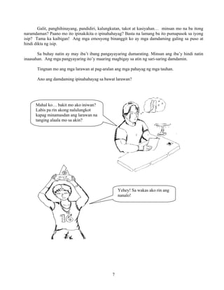 7
Galit, panghihinayang, pandidiri, kalungkutan, takot at kasiyahan… minsan mo na ba itong
naramdaman? Paano mo ito ipinakikita o ipinahahayag? Basta na lamang ba ito pumapasok sa iyong
isip? Tama ka kaibigan! Ang mga emosyong binanggit ko ay mga damdaming galing sa puso at
hindi dikta ng isip.
Sa buhay natin ay may iba’t ibang pangayayaring dumarating. Minsan ang iba’y hindi natin
inaasahan. Ang mga pangyayaring ito’y maaring magbigay sa atin ng sari-saring damdamin.
Tingnan mo ang mga larawan at pag-aralan ang mga pahayag ng mga tauhan.
Ano ang damdaming ipinahahayag sa bawat larawan?
Mahal ko… bakit mo ako iniwan?
Labis pa rin akong nalulungkot
kapag minamasdan ang larawan na
tanging alaala mo sa akin?
Yehey! Sa wakas ako rin ang
nanalo!
 