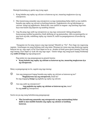 37
Humigit-kumulang ay ganito ang iyong sagot.
1. Kung bababa ang suplay ng calcium sa katawan ng tao, maaaring magkaroon siya ng
osteoporosis.
2. Mas karaniwang umaatake ang osteoporosis sa mga matatandang babae dahil sa mas mabilis
bumaba ang suplay ng calcium sa kanilang katawan. Nagkakaroon sila ng kakulangan sa
calcium bunga ng pagbubuntis. Bukod dito, mas maliliit at magaan ang kanilang mga buto
kaya mas kaunti ang deposito ng nasabing mineral.
3. Ang iba pang mga sanhi ng osteoporosis ay ang mga sumusunod: lahing pinagmulan,
kasaysayang medikal ng pamilya, hindi aktibong uri ng pamumuhay, labis na paninigarilyo at
pag-inom ng alak, mababang suplay ng vitamin D, maliit na pangangatawan at kawalan ng
ehersisyo.
Nasagutan mo ba nang maayos ang mga tanong? Marahil ay “Oo”. Pero bago mo nagawang
sagutan, kinailangan mo pang balikang muli ang talata. Hinanap mo muna ang mga detalyeng naging
batayan mo ng mga sagot, di ba? Kasi dapat na ito ay eksakto at hindi gawa-gawa lamang.Tiyak ang
mga tanong, kaya dapat ay tiyak din ang mga sagot. Ganito talaga ang nangyayari kapag hinahanap
ang sanhi at bunga ng mga pangyayari.
Pag-aralan mo ang pangungusap na ginamit kanina:
• Kung bababa ang suplay ng calcium sa katawan ng tao, maaaring magkaroon siya
ng osteoporosis.
Batay sa pangungusap na ito, sagutin ang mga tanong:
☺ Ano ang mangyayari kapag bumaba ang suplay ng calcium sa katawan ng tao?
Magkakaroon siya ng osteoporosis, hindi ba?
Ito ang magiging bunga ng pagbaba ng suplay ng calcium.
☺ Ano ang sanhi ng osteoporosis?
Ang pagbaba ng suplay ng calcium sa katawan ng tao, tama?
Ito ang sanhi ng osteoporosis.
Suriin mo pa ang isang halimbawang pangungusap:
• Mas karaniwang umaatake ang osteoporosis sa mga matatandang babae
dahil sa mas mabilis bumaba ang suplay ng calcium sa kanilang
katawan.
 