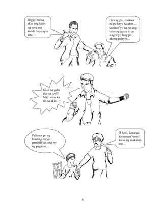 8
Ibigay mo sa
akin ang lahat
ng pera mo
kundi papatayin
kita!!!
Huwag po.. maawa
na po kayo sa akin…
kunin n’yo na po ang
lahat ng gusto n’yo
wag n’yo lang po
akong patayin…
Galit na galit
ako sa iyo!!!
May araw ka
rin sa akin!!!
Palimos po ng
konting barya…
pambili ko lang po
ng pagkain…
O heto, kawawa
ka naman bumili
ka na ng makakin
mo…
 