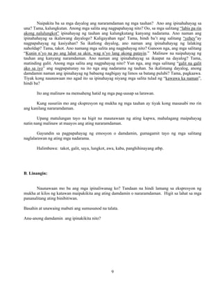 9
Naipakita ba sa mga dayalog ang nararamdaman ng mga tauhan? Ano ang ipinahahayag sa
una? Tama, kalungkutan. Anong mga salita ang nagpapahayag nito? Oo, sa mga salitang “labis pa rin
akong nalulungkot” ipinahayag ng tauhan ang kalungkutang kanyang nadarama. Ano naman ang
ipinahahayag sa ikalawang dayalogo? Kaligayahan nga! Tama, hindi ba’t ang salitang “yehey”ay
nagpapahayag ng kasiyahan? Sa ikatlong dayalog, ano naman ang ipinahahayag ng lalaking
naholdap? Tama, takot. Ano namang mga salita ang nagpahayag nito? Ganoon nga, ang mga salitang
“Kunin n’yo na po ang lahat sa akin, wag n’yo lang akong patayin.” Malinaw na naipahayag ng
tauhan ang kanyang naramdaman. Ano naman ang ipinahahayag sa ikaapat na dayalog? Tama,
matinding galit. Anong mga salita ang nagpahayag nito? Yun nga, ang mga salitang “galit na galit
ako sa iyo” ang nagpapatunay na ito nga ang nadarama ng tauhan. Sa ikalimang dayalog, anong
damdamin naman ang ipinahayag ng babaeng nagbigay ng limos sa batang pulubi? Tama, pagkaawa.
Tiyak kong naunawaan mo agad ito sa ipinahayag niyang mga salita tulad ng “kawawa ka naman”,
hindi ba?
Ito ang malinaw na mensaheng hatid ng mga pag-uusap sa larawan.
Kung susuriin mo ang ekspresyon ng mukha ng mga tauhan ay tiyak kong masasabi mo rin
ang kanilang nararamdaman.
Upang matulungan tayo na higit na maunawaan ng ating kapwa, mahalagang maipahayag
natin nang malinaw at maayos ang ating nararamdaman.
Gayundin sa pagpapahayag ng emosyon o damdamin, gumagamit tayo ng mga salitang
naglalarawan ng ating mga nadarama.
Halimbawa: takot, galit, saya, lungkot, awa, kaba, panghihinayang atbp.
B. Linangin:
Naunawaan mo ba ang mga ipinaliwanag ko? Tandaan na hindi lamang sa ekspresyon ng
mukha at kilos ng katawan maipakikita ang ating damdamin o nararamdaman. Higit sa lahat sa mga
pananalitang ating binibitiwan.
Basahin at unawaing mabuti ang sumusunod na talata.
Anu-anong damdamin ang ipinakikita nito?
 