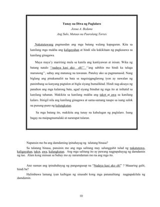 10
Tunay na Diwa ng Paglalaro
Josua A. Bedana
Ang Sulo, Mataas na Paaralang Torres
Nakatutuwang pagmasdan ang mga batang walang kapaguran. Kita sa
kanilang mga mukha ang kaligayahan at hindi sila kakikitaan ng pagkasawa sa
kanilang ginagawa.
Maya maya’y maririnig mula sa kanila ang kantiyawan at inisan. Wika ng
batang natalo ‘‘nadaya kasi ako eh!’’ ‘’ang sabihin mo hindi ka talaga
marunong’’, sabay ang matunog na tawanan. Patuloy ako sa pagmamasid. Nang
biglang ang pinakamaliit na bata sa nagsisigpaglarong iyon ay nawalan ng
panimbang sa kanyang pagtalon at bigla siyang bumaliktad. Hindi nag-aksaya ng
panahon ang mga kalarong bata, agad siyang binuhat ng mga ito at inihatid sa
kanilang tahanan. Makikita sa kanilang mukha ang takot at awa sa kanilang
kalaro. Itinigil nila ang kanilang ginagawa at sama-samang naupo sa isang sulok
na punung-puno ng kalungkutan.
Sa mga batang ito, makikita ang tunay na kahulugan ng paglalaro. Isang
bagay na maipagmamalaki at nararapat tularan.
Napansin mo ba ang damdaming ipinahayag ng talatang binasa?
Sa talatang binasa, pansinin mo ang mga salitang may salungguhit tulad ng nakatutuwa,
kaligayahan, takot, awa, kalungkutan. Ang mga salitang ito ay pawang nagpapahayag ng damdamin
ng tao. Alam kong minsan sa buhay mo ay naramdaman mo na ang mga ito.
Ano naman ang ipinahahayag ng pangungusap na “Nadaya kasi ako eh!” ? Maaaring galit,
hindi ba?
Halimbawa lamang iyan kaibigan ng sinasabi kong mga pananalitang nagpapakilala ng
damdamin.
 