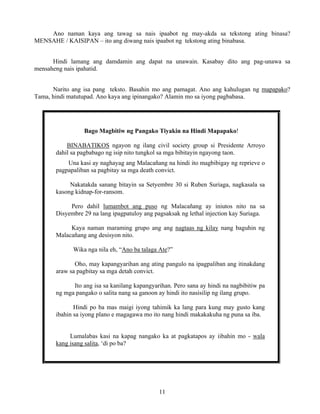 11
Ano naman kaya ang tawag sa nais ipaabot ng may-akda sa tekstong ating binasa?
MENSAHE / KAISIPAN – ito ang diwang nais ipaabot ng tekstong ating binabasa.
Hindi lamang ang damdamin ang dapat na unawain. Kasabay dito ang pag-unawa sa
mensaheng nais ipahatid.
Narito ang isa pang teksto. Basahin mo ang pamagat. Ano ang kahulugan ng mapapako?
Tama, hindi matutupad. Ano kaya ang ipinangako? Alamin mo sa iyong pagbabasa.
Bago Magbitiw ng Pangako Tiyakin na Hindi Mapapako!
BINABATIKOS ngayon ng ilang civil society group si Presidente Arroyo
dahil sa pagbabago ng isip nito tungkol sa mga bibitayin ngayong taon.
Una kasi ay naghayag ang Malacañang na hindi ito magbibigay ng reprieve o
pagpapaliban sa pagbitay sa mga death convict.
Nakatakda sanang bitayin sa Setyembre 30 si Ruben Suriaga, nagkasala sa
kasong kidnap-for-ransom.
Pero dahil lumambot ang puso ng Malacañang ay iniutos nito na sa
Disyembre 29 na lang ipagpatuloy ang pagsaksak ng lethal injection kay Suriaga.
Kaya naman maraming grupo ang ang nagtaas ng kilay nang baguhin ng
Malacañang ang desisyon nito.
Wika nga nila eh, “Ano ba talaga Ate?”
Oho, may kapangyarihan ang ating pangulo na ipagpaliban ang itinakdang
araw sa pagbitay sa mga detah convict.
Ito ang isa sa kanilang kapangyarihan. Pero sana ay hindi na nagbibitiw pa
ng mga pangako o salita nang sa ganoon ay hindi ito nasisilip ng ilang grupo.
Hindi po ba mas maigi iyong tahimik ka lang para kung may gusto kang
ibahin sa iyong plano e magagawa mo ito nang hindi makakakuha ng puna sa iba.
Lumalabas kasi na kapag nangako ka at pagkatapos ay iibahin mo - wala
kang isang salita, ‘di po ba?
 