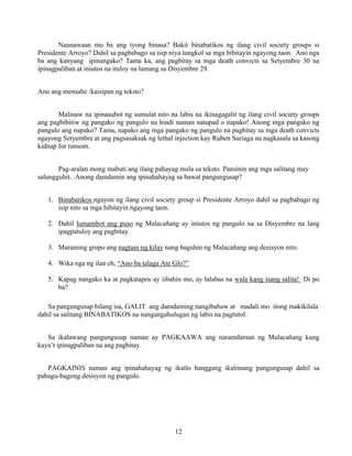 12
Naunawaan mo ba ang iyong binasa? Bakit binabatikos ng ilang civil society groups si
Presidente Arroyo? Dahil sa pagbabago sa isip niya tungkol sa mga bibitayin ngayong taon. Ano nga
ba ang kanyang ipinangako? Tama ka, ang pagbitay sa mga death convicts sa Setyembre 30 na
ipinagpaliban at iniutos na ituloy na lamang sa Disyembre 29.
Ano ang mensahe /kaisipan ng teksto?
Malinaw na ipinaaabot ng sumulat nito na labis na ikinagagalit ng ilang civil society groups
ang pagbibitiw ng pangako ng pangulo na hindi naman natupad o napako! Anong mga pangako ng
pangulo ang napako? Tama, napako ang mga pangako ng pangulo na pagbitay sa mga death convicts
ngayong Setyembre at ang pagsasaksak ng lethal injection kay Ruben Suriaga na nagkasala sa kasong
kidnap for ransom.
Pag-aralan mong mabuti ang ilang pahayag mula sa teksto. Pansinin ang mga salitang may
salungguhit. Anong damdamin ang ipinahahayag sa bawat pangungusap?
1. Binabatikos ngayon ng ilang civil society group si Presidente Arroyo dahil sa pagbabago ng
isip nito sa mga bibitayin ngayong taon.
2. Dahil lumambot ang puso ng Malacañang ay iniutos ng pangulo na sa Disyembre na lang
ipagpatuloy ang pagbitay.
3. Maraming grupo ang nagtaas ng kilay nang baguhin ng Malacañang ang desisyon nito.
4. Wika nga ng ilan eh, “Ano ba talaga Ate Glo?”
5. Kapag nangako ka at pagkatapos ay iibahin mo, ay lalabas na wala kang isang salita! Di po
ba?
Sa pangungusap bilang isa, GALIT ang damdaming nangibabaw at madali mo itong makikilala
dahil sa salitang BINABATIKOS na nangangahulugan ng labis na pagtutol.
Sa ikalawang pangungusap naman ay PAGKAAWA ang naramdaman ng Malacañang kung
kaya’t ipinagpaliban na ang pagbitay.
PAGKAINIS naman ang ipinahahayag ng ikatlo hanggang ikalimang pangungusap dahil sa
pabagu-bagong desisyon ng pangulo.
 