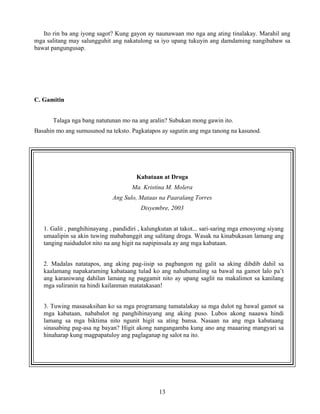 13
Ito rin ba ang iyong sagot? Kung gayon ay naunawaan mo nga ang ating tinalakay. Marahil ang
mga salitang may salungguhit ang nakatulong sa iyo upang tukuyin ang damdaming nangibabaw sa
bawat pangungusap.
C. Gamitin
Talaga nga bang natutunan mo na ang aralin? Subukan mong gawin ito.
Basahin mo ang sumusunod na teksto. Pagkatapos ay sagutin ang mga tanong na kasunod.
Kabataan at Droga
Ma. Kristina M. Molera
Ang Sulo, Mataas na Paaralang Torres
Disyembre, 2003
1. Galit , panghihinayang , pandidiri , kalungkutan at takot... sari-saring mga emosyong siyang
umaalipin sa akin tuwing mababanggit ang salitang droga. Wasak na kinabukasan lamang ang
tanging naidudulot nito na ang higit na napipinsala ay ang mga kabataan.
2. Madalas natatapos, ang aking pag-iisip sa pagbangon ng galit sa aking dibdib dahil sa
kaalamang napakaraming kabataang tulad ko ang nahuhumaling sa bawal na gamot lalo pa’t
ang karaniwang dahilan lamang ng paggamit nito ay upang saglit na makalimot sa kanilang
mga suliranin na hindi kailanman matatakasan!
3. Tuwing masasaksihan ko sa mga programang tumatalakay sa mga dulot ng bawal gamot sa
mga kabataan, nababalot ng panghihinayang ang aking puso. Lubos akong naaawa hindi
lamang sa mga biktima nito ngunit higit sa ating bansa. Nasaan na ang mga kabataang
sinasabing pag-asa ng bayan? Higit akong nangangamba kung ano ang maaaring mangyari sa
hinaharap kung magpapatuloy ang paglaganap ng salot na ito.
 