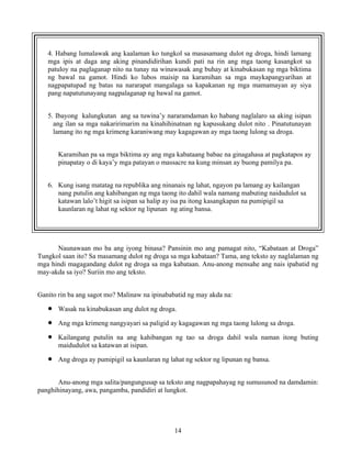 14
4. Habang lumalawak ang kaalaman ko tungkol sa masasamang dulot ng droga, hindi lamang
mga ipis at daga ang aking pinandidirihan kundi pati na rin ang mga taong kasangkot sa
patuloy na paglaganap nito na tunay na winawasak ang buhay at kinabukasan ng mga biktima
ng bawal na gamot. Hindi ko lubos maisip na karamihan sa mga maykapangyarihan at
nagpapatupad ng batas na nararapat mangalaga sa kapakanan ng mga mamamayan ay siya
pang napatutunayang nagpalaganap ng bawal na gamot.
5. Ibayong kalungkutan ang sa tuwina’y nararamdaman ko habang naglalaro sa aking isipan
ang ilan sa mga nakaririmarim na kinahihinatnan ng kapusukang dulot nito . Pinatutunayan
lamang ito ng mga krimeng karaniwang may kagagawan ay mga taong lulong sa droga.
Karamihan pa sa mga biktima ay ang mga kabataang babae na ginagahasa at pagkatapos ay
pinapatay o di kaya’y mga patayan o massacre na kung minsan ay buong pamilya pa.
6. Kung isang matatag na republika ang ninanais ng lahat, ngayon pa lamang ay kailangan
nang putulin ang kahibangan ng mga taong ito dahil wala namang mabuting naidudulot sa
katawan lalo’t higit sa isipan sa halip ay isa pa itong kasangkapan na pumipigil sa
kaunlaran ng lahat ng sektor ng lipunan ng ating bansa.
Naunawaan mo ba ang iyong binasa? Pansinin mo ang pamagat nito, “Kabataan at Droga”
Tungkol saan ito? Sa masamang dulot ng droga sa mga kabataan? Tama, ang teksto ay naglalaman ng
mga hindi magagandang dulot ng droga sa mga kabataan. Anu-anong mensahe ang nais ipabatid ng
may-akda sa iyo? Suriin mo ang teksto.
Ganito rin ba ang sagot mo? Malinaw na ipinababatid ng may akda na:
• Wasak na kinabukasan ang dulot ng droga.
• Ang mga krimeng nangyayari sa paligid ay kagagawan ng mga taong lulong sa droga.
• Kailangang putulin na ang kahibangan ng tao sa droga dahil wala naman itong buting
maidudulot sa katawan at isipan.
• Ang droga ay pumipigil sa kaunlaran ng lahat ng sektor ng lipunan ng bansa.
Anu-anong mga salita/pangungusap sa teksto ang nagpapahayag ng sumusunod na damdamin:
panghihinayang, awa, pangamba, pandidiri at lungkot.
 