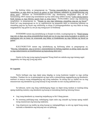 15
Sa ikatlong talata, sa pangungusap na, “Tuwing masasaksihan ko ang mga programang
tumatalakay sa mga dulot ng bawal na gamot sa mga kabataan nababalot ng panghihinayang ang
aking puso”. Malinaw na PANGHIHINAYANG ang damdaming nangibabaw dito, di ba?
Samantalang AWA naman ang naramdaman ng may-akda nang sabihin niyang “Lubos akong naaawa
hindi lamang sa mga biktima ngunit higit sa ating bansa.” PANGAMBA naman ang damdaming
nangibabaw sa pangungusap na, “Nasaan na ang mga kabataang sinasabing pag-asa ng bayan?”
Hindi ba’t ang pangungusap na ito ay naglalarawan ng pangamba dahil sa maraming kabataan na
sinasabing pag-asa ng bayan ang nalululong sa droga at pinangangambahan ng may-akda na kung
magpapatuloy ang ganito ay ano pa ang mangyayari sa hinaharap.
PANDIDIRI naman ang ipinahahayag sa ikaapat na talata, sa pangungusap na, “Hindi lamang
mga ipis at daga ang aking pinandidirihan kundi pati na rin ang mga taong kasangkot sa patuloy na
paglaganap nito na tunay na winawasak ang buhay at kinabukasan ng mga biktima ng bawal na
gamot.”
KALUNGKUTAN naman ang ipinahahayag ng ikalimang talata sa pangungusap na,
“Ibayong kalungkutan ang sa tuwina’y nararamdaman ko habang naglalaro sa aking isipan ang ilan
sa mga nakaririmarim na kinahihinatnan ng kapusukang dulot nito”.
Ganito rin ba ang iyong naging kasagutan? Kung hindi mo nakuha ang mga tamang sagot
ipagpatuloy mo lang ang iyong pag-aaral.
D. Lagumin
Narito kaibigan ang mga dapat pang idagdag sa iyong kaalaman tungkol sa mga araling
tinalakay. Tandaan mo na sa pamamagitan ng mga salita o pananalitang nagpapahayag ng damdamin,
malinaw at maayos mong maipapahayag ang iyong nadarama. Sa tulong nito ay madali mo na ring
mauunawaan ang damdamin ng iyong kausap at ang mensahe na nais niyang ipabatid sa iyo.
Sa kabuuan, narito ang ilang mahahalagang bagay na dapat mong tandaan at isaalang-alang
upang madaling matukoy ang damdamin ng kausap at mensaheng hatid ng tekstong binasa:
• Ang isang damdamin ay maaaring maipahayag sa iba’t ibang paraan.
• Sa anumang pakikipag-usap, mahalagang isipin natin ang sinasabi ng kausap upang madali
mong maunawaan ang kanyang nadarama.
• Ang ekspresyon ng mukha ng ating kausap ay makapagbibigay sa atin ng signal kung anong
mensahe at damdamin ang kanyang nais na ipahayag.
 
