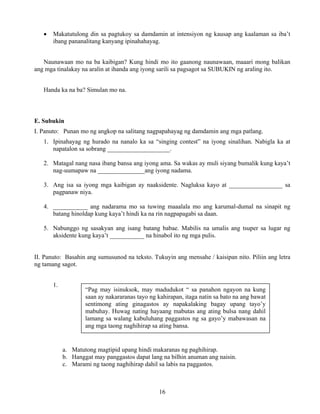 16
• Makatutulong din sa pagtukoy sa damdamin at intensiyon ng kausap ang kaalaman sa iba’t
ibang pananalitang kanyang ipinahahayag.
Naunawaan mo na ba kaibigan? Kung hindi mo ito gaanong naunawaan, maaari mong balikan
ang mga tinalakay na aralin at ihanda ang iyong sarili sa pagsagot sa SUBUKIN ng araling ito.
Handa ka na ba? Simulan mo na.
E. Subukin
I. Panuto: Punan mo ng angkop na salitang nagpapahayag ng damdamin ang mga patlang.
1. Ipinahayag ng hurado na nanalo ka sa “singing contest” na iyong sinalihan. Nabigla ka at
napatalon sa sobrang ____________________.
2. Matagal nang nasa ibang bansa ang iyong ama. Sa wakas ay muli siyang bumalik kung kaya’t
nag-uumapaw na _______________ang iyong nadama.
3. Ang isa sa iyong mga kaibigan ay naaksidente. Nagluksa kayo at _________________ sa
pagpanaw niya.
4. ___________ ang nadarama mo sa tuwing maaalala mo ang karumal-dumal na sinapit ng
batang hinoldap kung kaya’t hindi ka na rin nagpapagabi sa daan.
5. Nabunggo ng sasakyan ang isang batang babae. Mabilis na umalis ang tsuper sa lugar ng
aksidente kung kaya’t ___________ na hinabol ito ng mga pulis.
II. Panuto: Basahin ang sumusunod na teksto. Tukuyin ang mensahe / kaisipan nito. Piliin ang letra
ng tamang sagot.
1.
a. Matutong magtipid upang hindi makaranas ng paghihirap.
b. Hanggat may panggastos dapat lang na bilhin anuman ang naisin.
c. Marami ng taong naghihirap dahil sa labis na paggastos.
“Pag may isinuksok, may madudukot “ sa panahon ngayon na kung
saan ay nakararanas tayo ng kahirapan, itaga natin sa bato na ang bawat
sentimong ating ginagastos ay napakalaking bagay upang tayo’y
mabuhay. Huwag nating hayaang mabutas ang ating bulsa nang dahil
lamang sa walang kabuluhang paggastos ng sa gayo’y mabawasan na
ang mga taong naghihirap sa ating bansa.
 