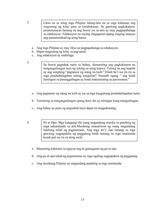 17
2.
a. Ang mga Pilipino ay may likas na pagpapahalaga sa edukasyon.
b. Dapat magsunog ng kilay sa pag-aaral.
c. Ang edukasyon ay mahalaga.
3.
a. Ang pagtanaw ng utang na loob ay isa sa mga kaugaliang pinahahalagahan natin.
b. Tumulong sa nangangailangan upang ikaw din ay tulungan kung mangailangan.
c. Ang buhay ay puno ng pagsubok kaya dapat na magpakatatag.
4.
a. Maraming kabataan sa ngayon ang di gumagamit ng po at opo.
b. Ang po at opo tulad ng pagmamano ay mga ugaling nagpapakita ng paggalang.
c. Ang musikang Pilipino ay magandang pandinig sa mga matatanda.
Likas na sa ating mga Pilipino lalung-lalo na sa mga kabataan ang
magsunog ng kilay para sa kinabukasan. Sa ganitong pagkakataon,
pinatutunayan lamang na ang bawat isa sa atin ay may pagpapahalaga
sa edukasyon. Edukasyon na siyang magagamit upang maging maayos
ang pamamalakad ng ating bansa.
Sa bawat pagtahak natin sa buhay, dumarating ang pagkakataon na
nangangailangan tayo ng tulong sa ating kapwa. Tulong na ang kapalit
ay ang simpleng “pagtanaw ng utang na loob.” Hindi ba’t isa rin ito sa
mga pinahahalagahan nating kaugalian? Sinasabi ngang “ ang hindi
lumingon sa pinanggalingan ay hindi makararating sa paroroonan.”
Po at Opo. Mga katagang tila isang magandang musika sa pandinig ng
mga nakatatanda sa atin.Musikang sinasaliwan ng isang magandang
hakbang tulad ng pagmamano. Ang mga ito’y ilan lamang sa mga
gawaing nagpapakita ng paggalang hindi lamang sa mga matatanda
kundi pati na rin sa ating sarili.
 
