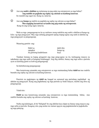 38
☺ Ano ang sanhi o dahilan ng malamang na pag-atake ng osteoporosis sa mga babae?
Ang mabilis na pagbaba ng suplay ng calcium sa kanilang katawan.
Ito marahil ang sagot mo. Kung oo, tama ka.
☺ Ano ang bunga ng mabilis na pagbaba ng suplay ng calcium sa mga babae?
Mas nagiging karaniwan sa kanila ang pag-atake ng osteoporosis.
Kung ito ang iyong sagot, tama ka.
Mula sa mga pangungusap na ito ay malinaw mong makikita ang sanhi o dahilan at bunga ng
kilos ng mga pangyayari. May mga salitang ginagamit upang mapag-ugnay ang sanhi at dahilan ng
mga pangyayari sa pangungusap.
Maaaring gamitin ang:
Dahil sa dahil dito
sapagkat bunga ng
Sa ganitong kadahilanan kaya
Tandaan lamang na kapag ginagamit ang mga pang-ugnay na ito, kailangang maayos na
nakahanay ang mga sanhi at bungang binabanggit. Ang ibig sabihin, ihanay ang mga salita o parirala
ayon sa kanilang gamit sa loob ng pangungusap.
Sa halimbawang pangungusap:
Mas karaniwang umaatake ang osteoporosis sa mga matatandang babae dahil sa mas mabilis
bumaba ang suplay ng calcium sa kanilang katawan.
Pansinin na pagkatapos ng dahil sa, kaagad na sumunod ang pariralang naglalahad ng
dahilan ng pangyayari. Kung ang paghahanay ng mga parirala ay hindi maayos, maiiba ang diwa ng
pangungusap.
Tulad nito:
Dahil sa mas karaniwang umaatake ang osteoporosis sa mga matatandang babae, mas
mabilis bumaba ang suplay ng calcium sa kanilang katawan.
Naiba ang kahulugan, di ba? Baligtad! Ito ang dahilan kaya dapat na ihanay nang maayos ang
mga salita at parirala. Kaugnay nito, pag-aralan mo naman ngayon ang pagkakatulad at pagkakaiba
ng mga pahayag.
 