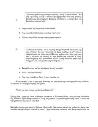 18
5.
a. Laging isipin ang kaugaliang mañana habit.
b. Ang pag-unlad ng bansa ay nasa ating mga kamay.
c. Huwag ipagpaliban pa ang magagawa mo ngayon.
6.
a. Tangkilikin ang sariling atin upang tayo ay umunlad.
b. Basta’t imported matibay.
c. Ang mga produktong Pinoy ay mas maunlad na.
Kung natapos ka na sa pagsagot, ihambing mo ang iyong sagot sa mga paliwanag sa ibaba.
Matapat na iwasto ang iyong mga kasagutan.
Narito ang mga tamang sagot para sa Pagsusulit I :
Kaligayahan / tuwa ang dapat na isinagot mo sa una at ikalawang bilang. Ang ganitong damdamin
ang nadarama ng tao kung nananalo sa isang paligsahan o kung nakitang muli ang mahal sa buhay na
matagal na nawalay sa iyo, hindi ba?
Nalungkot naman ang sagot sa ikatlong bilang dahil likas naman sa tao ang malungkot kung may
namatay tayong kaibigan o mahal sa buhay. Takot naman ang nadarama natin kung may krimen na
“Anumang gawain ay gumagaan sa tuluy – tuloy na pamamaraan.” Ito
ang lagi nating isaisip sa tuwing ipinagpapaliban natin ang gawaing
kaya namang gawin ngayon. Talagang nakatatak na sa ating isipan ang
kaugaliang mañana habit.
“Colonial Mentality” -ito’y isa pang kaugaliang hindi maiwasan ng
mga Pilipino. Ika nga “imported eh, kaya matibay, sikat!” Minsan
nakakalimutan na nating tangkilikin ang sariling atin. Ang mga mata
nati’y nakatuon na lamang sa mga produktong dayuhan at kung
magkakagayon, mas mauunahan pa nila tayong umunlad. Pero bago
mangyari yon, “Tangkilikin ang sariling atin.”
 