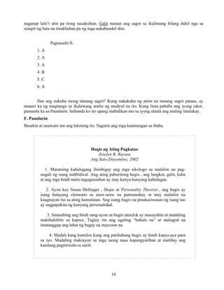 19
naganap lalo’t atin pa itong nasaksihan. Galit naman ang sagot sa ikalimang bilang dahil nga sa
sinapit ng bata na tinakbuhan pa ng mga nakabundol dito.
Pagsusulit II.
1. A
2. A
3. A
4. B
5. C
6. A
Ilan ang nakuha mong tamang sagot? Kung nakakuha ng anim na tamang sagot pataas, ay
maaari ka ng magtungo sa ikalawang aralin ng modyul na ito. Kung lima pababa ang iyong iskor,
pumunta ka sa Paunlarin. Inihanda ko ito upang mabalikan mo sa iyong alaala ang araling tinalakay.
F. Paunlarin
Basahin at unawain mo ang tekstong ito. Sagutin ang mga katanungan sa ibaba.
Hugis ng Ating Pagkatao
Joselyn B. Racusa
Ang Sulo-Disyembre, 2002
1. Maraming kahulugang ibinibigay ang mga sikologo sa malalim na pag-
uugali ng isang indibidwal. Ang ating paboritong hugis , ang lungkot, galit, kaba
at ang mga hindi natin nagugustuhan ay may kanya-kanyang kahulugan.
2. Ayon kay Susan Dellinger , Shape at Personality Theorist , ang hugis ay
isang batayang elemento sa araw-araw na pamumuhay at may malalim na
kaugnayan ito sa ating kamulatan. Ang isang hugis na pinakaiiwasan ng isang tao
ay nagpapakita ng kanyang personalidad.
3. Sinasabing ang hindi sang-ayon sa hugis tatsulok ay masayahin at madaling
makihalubilo sa kapwa. Taglay rin ang ugaling “bahala na” at malugod na
tinatanggap ang lahat ng bagay na mayroon na.
4. Madali kang kumilos kung ang parihabang hugis ay hindi kaaya-aya para
sa iyo. Madaling makiayon sa mga taong nasa kapangyarihan at matibay ang
kanilang pagtitiwala sa sarili.
 
