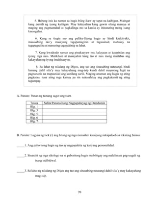 20
5. Habang inis ka naman sa hugis bilog ikaw ay tapat na kaibigan. Maingat
kang pumili ng iyong kaibigan. May kakayahan kang gawin silang masaya at
maging ang pagmamahal at pagkalinga mo sa kanila ay itinuturing mong isang
karangalan.
6. Kung sa tingin mo ang paliku-likong hugis ay hindi kaakit-akit,
masasabing ika’y masayang tagapamagitan at tagasunod, mahusay na
tagapagsalita at masusing tagapakinig sa lahat.
7. Kung kwadrado naman ang pinakaayaw mo, kalayaan at kasarinlan ang
iyong mga nais. Malikhain at masayahin kang tao at nais mong mailabas ang
kakayahan ng iyong imahinasyon.
8. Sa lahat ng nilalang ng Diyos, ang tao ang sinasabing natatangi, hindi
lamang dahil sila’y may kakayahang mag-isip kundi dahil mayroong higit na
pagnananis na mapaunlad ang kanilang sarili. Maging anuman ang hugis ng ating
pagkatao, nasa ating mga kamay pa rin nakasalalay ang pagkakamit ng ating
tagumpay.
A. Panuto: Punan ng tamang sagot ang tsart.
Talata Salita/Pananalitang Nagpapahayag ng Damdamin
Blg. 1
Blg. 3
Blg. 5
Blg. 6
Blg. 7
B. Panuto: Lagyan ng tsek (/) ang bilang ng mga mensahe/ kaisipang nakapaloob sa tekstong binasa.
_____1. Ang paboritong hugis ng tao ay nagpapakita ng kanyang personalidad.
_____2. Sinasabi ng mga sikologo na sa paboritong hugis maibibigay ang malalim na pag-uugali ng
isang indibidwal.
_____3. Sa lahat ng nilalang ng Diyos ang tao ang sinasabing natatangi dahil sila’y may kakayahang
mag-isip.
 