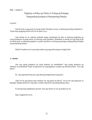 22
Sub – Aralin 2:
Pagtukoy sa Paksa ng Teksto sa Tulong ng Pamagat,
Pangunahing Kaisipan at Pansuportang Detalye
Layunin:
Nawili ka ba sa pag-aaral sa unang aralin? Dumako na tayo sa ikalawang araling inihanda ko.
Tiyak kong magiging kawili-wili rin ito para sa iyo.
Ang araling ito ay sadyang inihanda upang matulungan ka para sa ibayong paglinang ng
iyong kasanayan sa pang-unawa sa tekstong iyong binabasa. Inilalahad sa araling ito ang ilang tiyak
na teknik para sa mabisang pagtukoy sa paksa ng teksto sa tulong ng pamagat, pangunahing kaisipan
at pansuportang detalye.
Halina’t basahin mo at unawaing mabuti ang mga paliwanag ko tungkol dito.
A. Alamin
Ano ang unang ginagawa ng isang mahusay na mambabasa? Ang unang ginagawa ng
mahusay na mambabasa tungo sa pag-unawa ay ang pagtukoy sa paksa ng tekstong binasa. Ano ang
paksa?
Ito ang nagsasaad kung ano ang ideyang pinagtutuunan ng pansin .
Alam mo ba ang paraan para matukoy mo ang paksa ng teksto? Isa na rito ang pagsusuri sa
pamagat. Kapag nakuha mo ang paksa, madali nang kunin ang pangunahing ideya.
O, huwag kang panghinaan ng loob. Iyan ang ituturo sa iyo ng modyul na ito.
Sige, magpatuloy ka na.
 