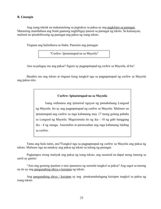 23
B. Linangin
Ang isang teknik na makatutulong sa pagtukoy sa paksa ay ang pagkilatis sa pamagat.
Maraming mambabasa ang hindi gaanong nagbibigay-pansin sa pamagat ng teksto. Sa katunayan,
malimit na ipinahihiwatig ng pamagat ang paksa ng isang teksto.
Tingnan ang halimbawa sa ibaba. Pansinin ang pamagat:
Ano sa palagay mo ang paksa? Siguro ay pagpapatupad ng curfew sa Maynila, di ba?
Basahin mo ang teksto at tingnan kung tungkol nga sa pagpapatupad ng curfew sa Maynila
ang paksa nito.
Tama ang hula natin, ano?Tungkol nga sa pagpapatupad ng curfew sa Maynila ang paksa ng
teksto. Malinaw nga na natukoy ang paksa ng teksto sa tulong ng pamagat.
Pagkatapos mong matiyak ang paksa ng isang teksto, ang susunod na dapat mong itanong sa
sarili ay ganito:
“Ano ang gustong ipaalam o nais ipaunawa ng sumulat tungkol sa paksa? Ang sagot sa tanong
na ito ay ang pangunahing ideya o kaisipan ng teksto.
Ang pangunahing ideya / kaisipan ay ang pinakamahalagang kaisipan tungkol sa paksa ng
isang teksto.
Curfew: Ipinatutupad na sa Maynila
Isang ordinansa ang ipinaiiral ngayon ng pamahalaang Lungsod
ng Maynila. Ito ay ang pagpapatupad ng curfew sa Maynila. Malinaw na
ipinatutupad ang curfew sa mga kabataang may 17 taong gulang pababa
sa Lungsod ng Maynila. Magsisimula ito ng ika - 10 ng gabi hanggang
ika - 4 ng umaga. Aarestuhin at parurusahan ang mga kabataang lalabag
sa curfew.
“Curfew: Ipinatutupad na sa Maynila”
 