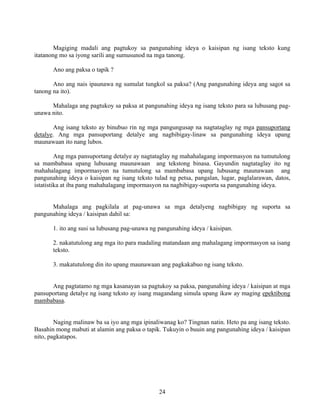 24
Magiging madali ang pagtukoy sa pangunahing ideya o kaisipan ng isang teksto kung
itatanong mo sa iyong sarili ang sumusunod na mga tanong.
Ano ang paksa o tapik ?
Ano ang nais ipaunawa ng sumulat tungkol sa paksa? (Ang pangunahing ideya ang sagot sa
tanong na ito).
Mahalaga ang pagtukoy sa paksa at pangunahing ideya ng isang teksto para sa lubusang pag-
unawa nito.
Ang isang teksto ay binubuo rin ng mga pangungusap na nagtataglay ng mga pansuportang
detalye. Ang mga pansuportang detalye ang nagbibigay-linaw sa pangunahing ideya upang
maunawaan ito nang lubos.
Ang mga pansuportang detalye ay nagtataglay ng mahahalagang impormasyon na tumutulong
sa mambabasa upang lubusang maunawaan ang tekstong binasa. Gayundin nagtataglay ito ng
mahahalagang impormasyon na tumutulong sa mambabasa upang lubusang maunawaan ang
pangunahing ideya o kaisipan ng isang teksto tulad ng petsa, pangalan, lugar, paglalarawan, datos,
istatistika at iba pang mahahalagang impormasyon na nagbibigay-suporta sa pangunahing ideya.
Mahalaga ang pagkilala at pag-unawa sa mga detalyeng nagbibigay ng suporta sa
pangunahing ideya / kaisipan dahil sa:
1. ito ang susi sa lubusang pag-unawa ng pangunahing ideya / kaisipan.
2. nakatutulong ang mga ito para madaling matandaan ang mahalagang impormasyon sa isang
teksto.
3. makatutulong din ito upang maunawaan ang pagkakabuo ng isang teksto.
Ang pagtatamo ng mga kasanayan sa pagtukoy sa paksa, pangunahing ideya / kaisipan at mga
pansuportang detalye ng isang teksto ay isang magandang simula upang ikaw ay maging epektibong
mambabasa.
Naging malinaw ba sa iyo ang mga ipinaliwanag ko? Tingnan natin. Heto pa ang isang teksto.
Basahin mong mabuti at alamin ang paksa o tapik. Tukuyin o buuin ang pangunahing ideya / kaisipan
nito, pagkatapos.
 