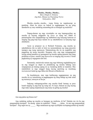 25
Musika...Musika...Musika...
Mary Dimple S. Dolatoa
Ang Sulo, Mataas na Paaralang Torres
Nobyembre, 2002
Musika...musika...musika... isang himig na napakasarap sa
pandinig. Alam ba ninyo na bukod sa nagpapagaan ito ng ating
damdamin ay may malaking naiaambag din sa larangan ng medisina?
Napag-alaman ng mga siyentipiko na ang kapangyarihan ng
musika ay kayang magpaalis ng stress sa isang tao. Dahil sa
pamamagitan nito naipapahinga ng indibidwal ang kanyang katawan at
maging ang pag-iisip kaya naman ito ay nakababawas sa kanyang mga
alalahanin.
Ayon sa propesor na si Richard Fratianne, ang musika ay
nakababawas din sa sakit at kirot na nararamdaman ng isang pasyente
matapos ang isang operasyon. Nakatutulong din ito na mapabilis ang
paggaling ng taong maysakit. Kaugnay nito, ang mga manggagamot
noong unang panahon ay gumagamit ng musika upang gamutin ang ilang
problema sa puso, maialis ang depression at maging ang insomia o hindi
pagkatulog ay nagagamot din nito.
Samantala, naniniwala naman ang mga babaeng nagdadalang-tao
na ang sanggol ay dapat na pinakikinig ng musika habang nasa
sinapupunan pa lamang upang ito ay lumaking aktibo at matalino. Mas
makabubuti sa mga sanggol kung inyong iparirinig ay musikang
instrumental tulad ng mga likha nila Mozart at Beethoven.
Sa kasalukuyan, may mga katibayang nagpapatunay na ang
musika rin ay tumutulong sa pagpapagana ng ilang bahagi ng utak tulad
ng memorya, emosyon at iba pa.
Sadyang makapangyarihan ang musika hindi lamang sa puso
kundi maging sa pag-iisip ng isang tao. O, kayo, buksan na ang inyong
mga radyo upang mapatunayan ang tunay na galing ng musika!
Ano ang paksa ng binasa mo?
Ang malaking ambag ng musika sa larangan ng medisina, di ba? Nakuha mo rin ba ang
pangunahing kaisipan? Sa anong talata ito makikita? Talata ___, talma. At ano ang pangunahing
kaisipan? Ang sagot mo ay _____. Mga natuklasan ng mga siyentipiko na kapangyarihan ng musika
 