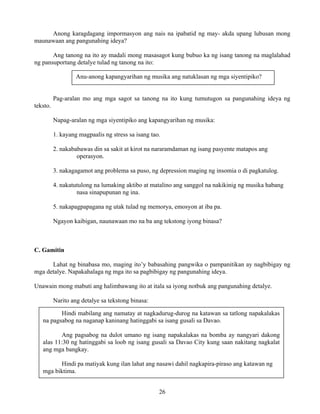 26
Anong karagdagang impormasyon ang nais na ipabatid ng may- akda upang lubusan mong
maunawaan ang pangunahing ideya?
Ang tanong na ito ay madali mong masasagot kung bubuo ka ng isang tanong na maglalahad
ng pansuportang detalye tulad ng tanong na ito:
Pag-aralan mo ang mga sagot sa tanong na ito kung tumutugon sa pangunahing ideya ng
teksto.
Napag-aralan ng mga siyentipiko ang kapangyarihan ng musika:
1. kayang magpaalis ng stress sa isang tao.
2. nakababawas din sa sakit at kirot na nararamdaman ng isang pasyente matapos ang
operasyon.
3. nakagagamot ang problema sa puso, ng depression maging ng insomia o di pagkatulog.
4. nakatutulong na lumaking aktibo at matalino ang sanggol na nakikinig ng musika habang
nasa sinapupunan ng ina.
5. nakapagpapagana ng utak tulad ng memorya, emosyon at iba pa.
Ngayon kaibigan, naunawaan mo na ba ang tekstong iyong binasa?
C. Gamitin
Lahat ng binabasa mo, maging ito’y babasahing pangwika o pampanitikan ay nagbibigay ng
mga detalye. Napakahalaga ng mga ito sa pagbibigay ng pangunahing ideya.
Unawain mong mabuti ang halimbawang ito at itala sa iyong notbuk ang pangunahing detalye.
Narito ang detalye sa tekstong binasa:
Anu-anong kapangyarihan ng musika ang natuklasan ng mga siyentipiko?
Hindi mabilang ang namatay at nagkadurug-durog na katawan sa tatlong napakalakas
na pagsabog na naganap kaninang hatinggabi sa isang gusali sa Davao.
Ang pagsabog na dulot umano ng isang napakalakas na bomba ay nangyari dakong
alas 11:30 ng hatinggabi sa loob ng isang gusali sa Davao City kung saan nakitang nagkalat
ang mga bangkay.
Hindi pa matiyak kung ilan lahat ang nasawi dahil nagkapira-piraso ang katawan ng
mga biktima.
 