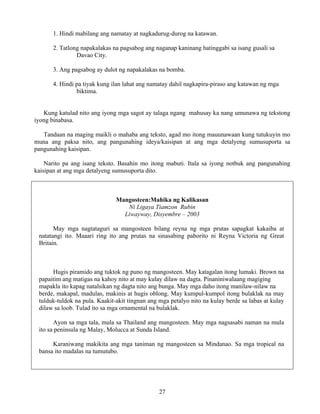 27
1. Hindi mabilang ang namatay at nagkadurug-durog na katawan.
2. Tatlong napakalakas na pagsabog ang naganap kaninang hatinggabi sa isang gusali sa
Davao City.
3. Ang pagsabog ay dulot ng napakalakas na bomba.
4. Hindi pa tiyak kung ilan lahat ang namatay dahil nagkapira-piraso ang katawan ng mga
biktima.
Kung katulad nito ang iyong mga sagot ay talaga ngang mahusay ka nang umunawa ng tekstong
iyong binabasa.
Tandaan na maging maikli o mahaba ang teksto, agad mo itong mauunawaan kung tutukuyin mo
muna ang paksa nito, ang pangunahing ideya/kaisipan at ang mga detalyeng sumusuporta sa
pangunahing kaisipan.
Narito pa ang isang teksto. Basahin mo itong mabuti. Itala sa iyong notbuk ang pangunahing
kaisipan at ang mga detalyeng sumusuporta dito.
Mangosteen:Mahika ng Kalikasan
Ni Ligaya Tiamzon Rubin
Liwayway, Disyembre – 2003
May mga nagtataguri sa mangosteen bilang reyna ng mga prutas sapagkat kakaiba at
natatangi ito. Maaari ring ito ang prutas na sinasabing paborito ni Reyna Victoria ng Great
Britain.
Hugis piramido ang tuktok ng puno ng mangosteen. May katagalan itong lumaki. Brown na
papaitim ang matigas na kahoy nito at may kulay dilaw na dagta. Pinaniniwalaang magiging
mapakla ito kapag natalsikan ng dagta nito ang bunga. May mga daho itong manilaw-nilaw na
berde, makapal, madulas, makinis at hugis oblong. May kumpul-kumpol itong bulaklak na may
tulduk-tuldok na pula. Kaakit-akit tingnan ang mga petalyo nito na kulay berde sa labas at kulay
dilaw sa loob. Tulad ito sa mga ornamental na bulaklak.
Ayon sa mga tala, mula sa Thailand ang mangosteen. May mga nagsasabi naman na mula
ito sa peninsula ng Malay, Molucca at Sunda Island.
Karaniwang makikita ang mga taniman ng mangosteen sa Mindanao. Sa mga tropical na
bansa ito madalas na tumutubo.
 