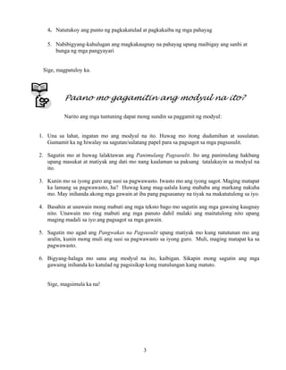 3
4. Natutukoy ang punto ng pagkakatulad at pagkakaiba ng mga pahayag
5. Nabibigyang-kahulugan ang magkakaugnay na pahayag upang maibigay ang sanhi at
bunga ng mga pangyayari
Sige, magpatuloy ka.
Paano mo gagamitin ang modyul na ito?
Narito ang mga tuntuning dapat mong sundin sa paggamit ng modyul:
1. Una sa lahat, ingatan mo ang modyul na ito. Huwag mo itong dudumihan at susulatan.
Gumamit ka ng hiwalay na sagutan/sulatang papel para sa pagsagot sa mga pagsusulit.
2. Sagutin mo at huwag lalaktawan ang Panimulang Pagsusulit. Ito ang panimulang hakbang
upang masukat at matiyak ang dati mo nang kaalaman sa paksang tatalakayin sa modyul na
ito.
3. Kunin mo sa iyong guro ang susi sa pagwawasto. Iwasto mo ang iyong sagot. Maging matapat
ka lamang sa pagwawasto, ha? Huwag kang mag-aalala kung mababa ang markang nakuha
mo. May inihanda akong mga gawain at iba pang pagsasanay na tiyak na makatutulong sa iyo.
4. Basahin at unawain mong mabuti ang mga teksto bago mo sagutin ang mga gawaing kaugnay
nito. Unawain mo ring mabuti ang mga panuto dahil malaki ang maitutulong nito upang
maging madali sa iyo ang pagsagot sa mga gawain.
5. Sagutin mo agad ang Pangwakas na Pagsusulit upang matiyak mo kung natutunan mo ang
aralin, kunin mong muli ang susi sa pagwawasto sa iyong guro. Muli, maging matapat ka sa
pagwawasto.
6. Bigyang-halaga mo sana ang modyul na ito, kaibigan. Sikapin mong sagutin ang mga
gawaing inihanda ko katulad ng pagsisikap kong matulungan kang matuto.
Sige, magsimula ka na!
 