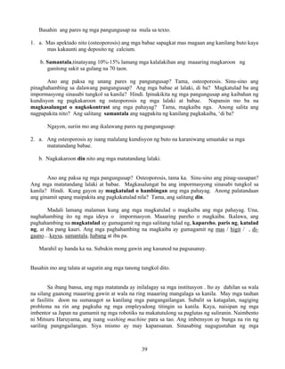 39
Basahin ang pares ng mga pangungusap na mula sa texto.
1. a. Mas apektado nito (osteoporosis) ang mga babae sapagkat mas magaan ang kanilang buto kaya
mas kakaunti ang deposito ng calcium.
b. Samantala,tinatayang 10%-15% lamang mga kalalakihan ang maaaring magkaroon ng
ganitong sakit sa gulang na 70 taon.
Ano ang paksa ng unang pares ng pangungusap? Tama, osteoporosis. Sinu-sino ang
pinaghahambing sa dalawang pangungusap? Ang mga babae at lalaki, di ba? Magkatulad ba ang
impormasyong sinasabi tungkol sa kanila? Hindi. Ipinakikita ng mga pangungusap ang kaibahan ng
kundisyon ng pagkakaroon ng osteoporosis ng mga lalaki at babae. Napansin mo ba na
magkasalungat o nagkokontrast ang mga pahayag? Tama, magkaiba nga. Anong salita ang
nagpapakita nito? Ang salitang samantala ang nagpakita ng kanilang pagkakaiba, ‘di ba?
Ngayon, suriin mo ang ikalawang pares ng pangungusap:
2. a. Ang osteoporosis ay isang malalang kundisyon ng buto na karaniwang umaatake sa mga
matatandang babae.
b. Nagkakaroon din nito ang mga matatandang lalaki.
Ano ang paksa ng mga pangungusap? Osteoporosis, tama ka. Sinu-sino ang pinag-uusapan?
Ang mga matatandang lalaki at babae. Magkasalungat ba ang impormasyong sinasabi tungkol sa
kanila? Hindi. Kung gayon ay magkatulad o hambingan ang mga pahayag. Anong palatandaan
ang ginamit upang maipakita ang pagkakatulad nila? Tama, ang salitang din.
Madali lamang malaman kung ang mga magkatulad o magkaiba ang mga pahayag. Una,
naghahambing ito ng mga ideya o impormasyon. Maaaring pareho o magkaiba. Ikalawa, ang
paghahambing na magkatulad ay gumagamit ng mga salitang tulad ng, kapareho, paris ng, katulad
ng, at iba pang kauri. Ang mga paghahambing na magkaiba ay gumagamit ng mas / higit / , di-
gaano…kaysa, samantala, habang at iba pa.
Marahil ay handa ka na. Subukin mong gawin ang kasunod na pagsasanay.
Basahin mo ang talata at sagutin ang mga tanong tungkol dito.
Sa ibang bansa, ang mga matatanda ay inilalagay sa mga institusyon . Ito ay dahilan sa wala
na silang gaanong maaaring gawin at wala na ring maaaring mangalaga sa kanila. May mga tauhan
at fasilitis doon na sumasagot sa kanilang mga pangangailangan. Subalit sa katagalan, nagiging
problema na rin ang pagkuha ng mga empleyadong titingin sa kanila. Kaya, naisipan ng mga
imbentor sa Japan na gumamit ng mga robotiks na makatutulong sa paglutas ng suliranin. Naimbento
ni Mitsuru Haruyama, ang isang washing machine para sa tao. Ang imbensyon ay bunga na rin ng
sariling pangngailangan. Siya mismo ay may kapansanan. Sinasabing nagugustuhan ng mga
 