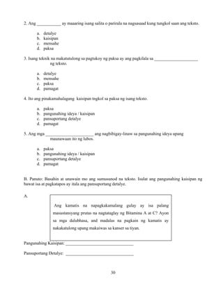 30
2. Ang ___________ ay maaaring isang salita o parirala na nagsasaad kung tungkol saan ang teksto.
a. detalye
b. kaisipan
c. mensahe
d. paksa
3. Isang teknik na makatutulong sa pagtukoy ng paksa ay ang pagkilala sa ____________________
ng teksto.
a. detalye
b. mensahe
c. paksa
d. pamagat
4. Ito ang pinakamahalagang kaisipan tngkol sa paksa ng isang teksto.
a. paksa
b. pangunahing ideya / kaisipan
c. pansuportang detalye
d. pamagat
5. Ang mga ______________________ ang nagbibigay-linaw sa pangunahing ideya upang
maunawaan ito ng lubos.
a. paksa
b. pangunahing ideya / kaisipan
c. pansuportang detalye
d. pamagat
B. Panuto: Basahin at unawain mo ang sumusunod na teksto. Isulat ang pangunahing kaisipan ng
bawat isa at pagkatapos ay itala ang pansuportang detalye.
A.
Pangunahing Kaisipan: _______________________________
Pansuportang Detalye: _______________________________
Ang kamatis na napagkakamalang gulay ay isa palang
masustansyang prutas na nagtataglay ng Bitamina A at C? Ayon
sa mga dalubhasa, and madalas na pagkain ng kamatis ay
nakakatulong upang makaiwas sa kanser sa tiyan.
 