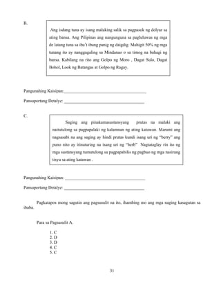31
B.
Pangunahing Kaisipan:______________________________________
Pansuportang Detalye: _____________________________________
C.
Pangunahing Kaisipan: _____________________________________
Pansuportang Detalye: _____________________________________
Pagkatapos mong sagutin ang pagsusulit na ito, ihambing mo ang mga naging kasagutan sa
ibaba.
Para sa Pagsusulit A.
1. C
2. D
3. D
4. C
5. C
Ang isdang tuna ay isang malaking salik sa pagpasok ng dolyar sa
ating bansa. Ang Pilipinas ang nangunguna sa pagluluwas ng mga
de latang tuna sa iba’t ibang panig ng daigdig. Mahigit 50% ng mga
tunang ito ay nanggagaling sa Mindanao o sa timog na bahagi ng
bansa. Kabilang na rito ang Golpo ng Moro , Dagat Sulo, Dagat
Bohol, Look ng Batangas at Golpo ng Ragay.
Saging ang pinakamasustansyang prutas na malaki ang
naitutulong sa pagpapalaki ng kalamnan ng ating katawan. Marami ang
nagsasabi na ang saging ay hindi prutas kundi isang uri ng “berry” ang
puno nito ay itinuturing na isang uri ng “herb” Nagtataglay rin ito ng
mga sustansyang tumutulong sa pagpapabilis ng pagbuo ng mga nasirang
tisyu sa ating katawan .
 