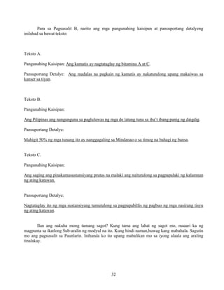 32
Para sa Pagsusulit B, narito ang mga pangunahing kaisipan at pansuportang detalyeng
inilahad sa bawat teksto:
Teksto A.
Pangunahing Kaisipan: Ang kamatis ay nagtataglay ng bitamina A at C.
Pansuportang Detalye: Ang madalas na pagkain ng kamatis ay nakatutulong upang makaiwas sa
kanser sa tiyan.
Teksto B.
Pangunahing Kaisipan:
Ang Pilipinas ang nangunguna sa pagluluwas ng mga de latang tuna sa iba’t ibang panig ng daigdig.
Pansuportang Detalye:
Mahigit 50% ng mga tunang ito ay nanggagaling sa Mindanao o sa timog na bahagi ng bansa.
Teksto C.
Pangunahing Kaisipan:
Ang saging ang pinakamasustansiyang prutas na malaki ang naitutulong sa pagpapalaki ng kalamnan
ng ating katawan.
Pansuportang Detalye:
Nagtataglay ito ng mga sustansiyang tumutulong sa pagpapabillis ng pagbuo ng mga nasirang tisyu
ng ating katawan.
Ilan ang nakuha mong tamang sagot? Kung tama ang lahat ng sagot mo, maaari ka ng
magpunta sa ikatlong Sub-aralin ng modyul na ito. Kung hindi naman,huwag kang mabahala. Sagutin
mo ang pagsusulit sa Paunlarin. Inihanda ko ito upang mabalikan mo sa iyong alaala ang araling
tinalakay.
 