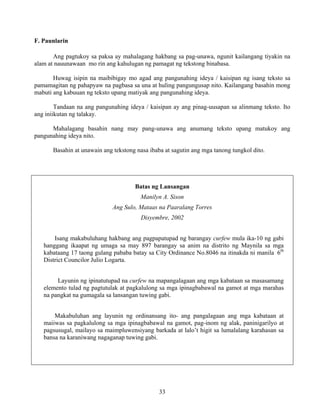 33
F. Paunlarin
Ang pagtukoy sa paksa ay mahalagang hakbang sa pag-unawa, ngunit kailangang tiyakin na
alam at nauunawaan mo rin ang kahulugan ng pamagat ng tekstong binabasa.
Huwag isipin na maibibigay mo agad ang pangunahing ideya / kaisipan ng isang teksto sa
pamamagitan ng pahapyaw na pagbasa sa una at huling pangungusap nito. Kailangang basahin mong
mabuti ang kabuuan ng teksto upang matiyak ang pangunahing ideya.
Tandaan na ang pangunahing ideya / kaisipan ay ang pinag-uusapan sa alinmang teksto. Ito
ang iniikutan ng talakay.
Mahalagang basahin nang may pang-unawa ang anumang teksto upang matukoy ang
pangunahing ideya nito.
Basahin at unawain ang tekstong nasa ibaba at sagutin ang mga tanong tungkol dito.
Batas ng Lansangan
Manilyn A. Sison
Ang Sulo, Mataas na Paaralang Torres
Disyembre, 2002
Isang makabuluhang hakbang ang pagpapatupad ng barangay curfew mula ika-10 ng gabi
hanggang ikaapat ng umaga sa may 897 barangay sa anim na distrito ng Maynila sa mga
kabataang 17 taong gulang pababa batay sa City Ordinance No.8046 na itinakda ni manila 6th
District Councilor Julio Logarta.
Layunin ng ipinatutupad na curfew na mapangalagaan ang mga kabataan sa masasamang
elemento tulad ng pagtutulak at pagkalulong sa mga ipinagbabawal na gamot at mga marahas
na pangkat na gumagala sa lansangan tuwing gabi.
Makabuluhan ang layunin ng ordinansang ito- ang pangalagaan ang mga kabataan at
maiiwas sa pagkalulong sa mga ipinagbabawal na gamot, pag-inom ng alak, paninigarilyo at
pagsusugal, mailayo sa maimpluwensiyang barkada at lalo’t higit sa lumalalang karahasan sa
bansa na karaniwang nagaganap tuwing gabi.
 