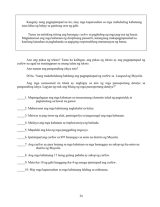 34
Kaugnay nang pagpapatupad na ito, may mga kaparusahan sa mga mahuhuling kabataang
nasa labas ng bahay sa ganitong oras ng gabi.
Tunay na malaking tulong ang barangay curfew sa paghubog ng mga pag-asa ng bayan.
Magkakaroon ang mga kabataan ng disiplinang pansarili, katangiang makapagpapaunlad sa
kanilang katauhan at paghahanda sa pagiging responsableng mamamayan ng bansa.
Ano ang paksa ng teksto? Tama ka kaibigan, ang paksa ng teksto ay ang pagpapatupad ng
curfew na agad na matatagpuan sa unang talata ng teksto.
Ano naman ang pangunahing ideya nito?
Di ba, “Isang makabuluhang hakbang ang pagpapatupad ng curfew sa Lungsod ng Maynila.
Ang mga sumusunod na talata ay nagbigay sa atin ng mga pansuportang detalye sa
pangunahing ideya. Lagyan ng tsek ang bilang ng mga pansuportang detalye?”
_____1. Mapangalagaan ang mga kabataan sa masasamang elemento tulad ng pagtutulak at
pagkalulong sa bawal na gamot.
_____2. Mabawasan ang mga kabataang nagkakalat sa kalye.
_____3. Maiwas sa pag-inom ng alak, paninigarilyo at pagsusugal ang mga kabataan.
_____4. Mailayo ang mga kabataan sa impluwensiya ng barkada.
_____5. Mapalaki ang kita ng mga panggabing negosyo.
_____6. Ipatutupad ang curfew sa 897 barangays sa anim na distrito ng Maynila.
_____7. Ang curfew ay para lamang sa mga kabataan sa mga baranggay na sakop ng ika-anim na
distrito ng Maynila.
_____8. Ang mga kabataang 17 taong gulang pababa ay sakop ng curfew.
_____9. Mula ika-10 ng gabi hanggang ika-4 ng umaga ipatutupad ang curfew.
_____10. May mga kaparusahan sa mga kabataang lalabag sa ordinansa.
 