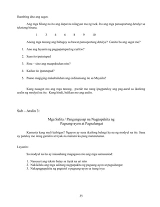 35
Ihambing dito ang sagot.
Ang mga bilang na ito ang dapat na nilagyan mo ng tsek. Ito ang mga pansuportang detalye sa
tekstong binasa.
1 3 4 6 8 9 10
Anong mga tanong ang babagay sa bawat pansuportang detalye? Ganito ba ang sagot mo?
1. Ano ang layunin ng pagpapatupad ng curfew?
2. Saan ito ipatutupad
3. Sinu – sino ang maapektuhan nito?
4. Kailan ito ipatutupad?
5. Paano magiging makabuluhan ang ordinansang ito sa Maynila?
Kung nasagot mo ang mga tanong, pwede mo nang ipagpatuloy ang pag-aaral sa ikatlong
aralin ng modyul na ito. Kung hindi, balikan mo ang aralin.
Sub – Aralin 3:
Mga Salita / Pangungusap na Nagpapakita ng
Pagsang-ayon at Pagsalungat
Kumusta kang muli kaibigan? Ngayon ay nasa ikatlong bahagi ka na ng modyul na ito. Sana
ay patuloy mo itong gamitin at tiyak na marami ka pang matututunan.
Layunin:
Sa modyul na ito ay inaasahang magagawa mo ang mga sumusunod:
1. Nasusuri ang teksto batay sa tiyak na uri nito
2. Nakikilala ang mga salitang nagpapakita ng pagsang-ayon at pagsalungat
3. Nakapagpapakita ng pagtutol o pagsang-ayon sa isang isyu
 