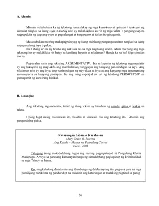 36
A. Alamin
Minsan makababasa ka ng tekstong tumatalakay ng mga kuru-kuro at opinyon / reaksyon ng
sumulat tungkol sa isang isyu. Kasabay nito ay makakikilala ka rin ng mga salita / pangungusap na
nagpapakita ng pagsang-ayon at pagsalungat at kung paano at kailan ito ginagamit.
Masusubukan mo ring makapagpahayag ng isang mabisang pangangatuwiran tungkol sa isang
napapanahong isyu o paksa.
Iba’t ibang uri na ng teksto ang nakilala mo sa mga nagdaang aralin. Alam mo bang ang mga
tekstong ito ay makikilala rin batay sa kanilang layunin at nilalaman? Handa ka na ba? Sige simulan
mo na.
Pag-aralan natin ang tekstong ARGUMENTATIV. Isa sa layunin ng tekstong argumentativ
ay ang hikayatin ng may-akda ang mambabasang tanggapin ang kanyang paninindigan sa isyu. Ang
nilalaman nito ay ang isyu, ang paninindigan ng may-akda sa isyu at ang kanyang mga argumentong
sumusuporta sa kanyang posisyon. Ito ang isang espesyal na uri ng tekstong PERSWEYSIV na
gumagamit ng katwirang lohikal.
B. Linangin:
Ang tekstong argumentativ, tulad ng ibang teksto ay binubuo ng simula, gitna at wakas na
talata.
Upang higit mong malinawan ito, basahin at unawain mo ang tekstong ito. Alamin ang
pangunahing paksa.
Katarungan Laban sa Karahasan
Mary Grace O. Isorena
Ang Kalahi – Mataas na Paaralang Torres
Enero, 2003
Talagang isang makabuluhang tugon ang muling pagpapatupad ni Pangulong Gloria
Macapagal-Arroyo sa parusang kamatayan bunga ng lumulubhang paglaganap ng kriminalidad
sa mga Tsinoy sa bansa.
Oo, magkahalong damdamin ang ibinubunga ng deklarasyong ito: pag-asa para sa mga
pamilyang nabiktima ng pandurukot na makamit ang katarungan at malaking pagtutol sa panig
 