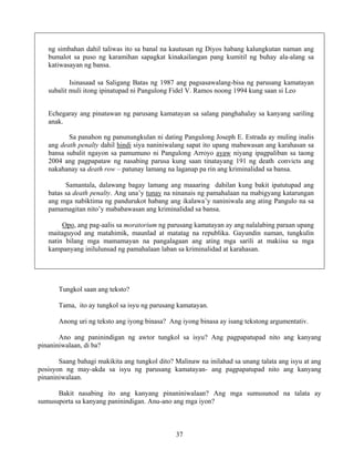 37
ng simbahan dahil taliwas ito sa banal na kautusan ng Diyos habang kalungkutan naman ang
bumalot sa puso ng karamihan sapagkat kinakailangan pang kumitil ng buhay ala-alang sa
katiwasayan ng bansa.
Isinasaad sa Saligang Batas ng 1987 ang pagsasawalang-bisa ng parusang kamatayan
subalit muli itong ipinatupad ni Pangulong Fidel V. Ramos noong 1994 kung saan si Leo
Echegaray ang pinatawan ng parusang kamatayan sa salang panghahalay sa kanyang sariling
anak.
Sa panahon ng panunungkulan ni dating Pangulong Joseph E. Estrada ay muling inalis
ang death penalty dahil hindi siya naniniwalang sapat ito upang mabawasan ang karahasan sa
bansa subalit ngayon sa pamumuno ni Pangulong Arroyo ayaw niyang ipagpaliban sa taong
2004 ang pagpapataw ng nasabing parusa kung saan tinatayang 191 ng death convicts ang
nakahanay sa death row – patunay lamang na laganap pa rin ang kriminalidad sa bansa.
Samantala, dalawang bagay lamang ang maaaring dahilan kung bakit ipatutupad ang
batas sa death penalty. Ang una’y tunay na ninanais ng pamahalaan na mabigyang katarungan
ang mga nabiktima ng pandurukot habang ang ikalawa’y naniniwala ang ating Pangulo na sa
pamamagitan nito’y mababawasan ang kriminalidad sa bansa.
Opo, ang pag-aalis sa moratorium ng parusang kamatayan ay ang nalalabing paraan upang
maitaguyod ang matahimik, maunlad at matatag na republika. Gayundin naman, tungkulin
natin bilang mga mamamayan na pangalagaan ang ating mga sarili at makiisa sa mga
kampanyang inilulunsad ng pamahalaan laban sa kriminalidad at karahasan.
Tungkol saan ang teksto?
Tama, ito ay tungkol sa isyu ng parusang kamatayan.
Anong uri ng teksto ang iyong binasa? Ang iyong binasa ay isang tekstong argumentativ.
Ano ang paninindigan ng awtor tungkol sa isyu? Ang pagpapatupad nito ang kanyang
pinaniniwalaan, di ba?
Saang bahagi makikita ang tungkol dito? Malinaw na inilahad sa unang talata ang isyu at ang
posisyon ng may-akda sa isyu ng parusang kamatayan- ang pagpapatupad nito ang kanyang
pinaniniwalaan.
Bakit nasabing ito ang kanyang pinaniniwalaan? Ang mga sumusunod na talata ay
sumusuporta sa kanyang paninindigan. Anu-ano ang mga iyon?
 